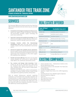 28 FREE TRADE ZONES DIRECTORY WWW.PROEXPORT.COM.CO 
• Arvato Colombia S.A.S. - Multinational member of the 
German Bertelsmann Group 
• Construction services at the Santander Free Trade Zone 
(Grupo MARVAL) 
• Carvajal Tecnologia y Servicios 
• Ingenieria Integral Zona Franca S.A.S. (EME Engineering 
Group) 
• Free Zone Services S.A.S. (NISSAN Logistics Operator) 
• Bonanza Proyectos y Negocios 
• Ecosi S.A.S. 
• AES Cargo Zona Franca S.A.S. 
• AMV Zona Franca S.A.S. 
• EL Gualilo Free Zone 
EXISTING COMPANIES 
REAL ESTATE OFFERED 
Type of Real 
Estate Available Area (m2) 
Lots for sale Lots from 2,200 m2 to 12,000 m2 
Lot rental Lots from 2,200 m2 and up 
Warehouse construction Lots from 2,200 m2 
Warehouses for sale Warehouses from 650 m2 and up 
Warehouse rental Warehouses from 650 m2 and up 
Covered storage yard 
rental 
N/A 
Uncovered storage yard 
rental 
Yards from 2,000 m2 
Offices for sale Offices from 44 m2 
Offices for rent Up to full floors of 840 m2 
Business center Turnkey offices from 5 m2 up to 38 m2 
SERVICES 
The Santander Offshoring  Outsourcing Park Free Trade Zone 
offers all of the facilities and tools that are key for successful 
operations: 
• Competitive technological and physical infrastructure: 
spaces that support all types of operations, high design 
and functionality standards, support technology and 
world-class connectivity. 
• Spaces for creating and transfering knowledge: On-site 
technical, technological and higher education institutions. 
Auditoriums, areas for meetings, events and training. 
• Strategic location within the Bucaramanga 
metropolitan area: Quick and easy human resources 
mobility, thanks to the mass transportation route service 
system. 
• Services to support the scalability of your operations: 
Business support network, flexible and trusted operational 
team on-site and environmental consulting, access to job 
opportunities (Your Employment at ZFS), which support 
the scalability of your operations. 
• Flexible real estate offerings: More than one real estate 
solution designed and constructed to satisfy different 
needs (offices, lots, warehouses and business center). 
• Tax, customs and foreign trade incentives: Single 
income tax rate of 15%. Exemption from CREE equity 
tax. Exemption from industry and commerce tax on 
sales. Exemption from VAT and tariff on foreign goods, 
equipment and products. 
Exemption from VAT for goods, products and equipment 
purchased in national customs territory. Access to free 
trade agreements signed by Colombia, among others. 
With an optimal infrastructure, pertinent supporting 
institutions, an environment that encourages innovation and 
entrepreneurship, in a region recognized as one of the top 100 
most attractive cities in the world for outsourcing investment 
(Tholons Consulting), the Santander Free Trade Zone is the 
best choice for world-class companies interested in localizing 
their offshoring  outsourcing operations. 
WWW.ZONAFRANCASANTANDER.COM 
SANTANDER FREE TRADE ZONE 
OFFSHORING  OUTSOURCING PARK. FLORIDABLANCA, SANTANDER 
 