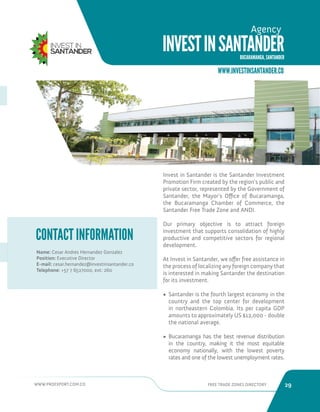 WWW.PROEXPORT.COM.CO FREE TRADE ZONES DIRECTORY 29 
Invest in Santander is the Santander Investment 
Promotion Firm created by the region’s public and 
private sector, represented by the Government of 
Santander, the Mayor’s Office of Bucaramanga, 
the Bucaramanga Chamber of Commerce, the 
Santander Free Trade Zone and ANDI. 
Our primary objective is to attract foreign 
investment that supports consolidation of highly 
productive and competitive sectors for regional 
development. 
At Invest in Santander, we offer free assistance in 
the process of localizing any foreign company that 
is interested in making Santander the destination 
for its investment. 
• Santander is the fourth largest economy in the 
country and the top center for development 
in northeastern Colombia. Its per capita GDP 
amounts to approximately US $12,000 - double 
the national average. 
• Bucaramanga has the best revenue distribution 
in the country, making it the most equitable 
economy nationally, with the lowest poverty 
rates and one of the lowest unemployment rates. 
Name: Cesar Andres Hernandez Gonzalez 
Position: Executive Director 
E-mail: cesar.hernandez@investinsantander.co 
Telephone: +57 7 6527000, ext: 260 
CONTACT INFORMATION 
WWW.INVESTINSANTANDER.CO 
INVEST IN SANTANDER 
BUCARAMANGA, SANTANDER 
Agency 
 