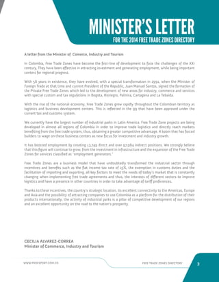 WWW.PROEXPORT.COM.CO FREE TRADE ZONES DIRECTORY 3 
MINISTER’S LETTER 
FOR THE 2014 FREE TRADE ZONES DIRECTORY 
A letter from the Minister of Comerce, Industry and Tourism 
In Colombia, Free Trade Zones have become the first-line of development to face the challenges of the XXI 
century. They have been effective in attracting investment and generating employment, while being important 
centers for regional progress. 
With 56 years in existence, they have evolved, with a special transformation in 1991, when the Minister of 
Foreign Trade at that time and current President of the Republic, Juan Manuel Santos, signed the formation of 
the Private Free Trade Zones which led to the development of new areas for industry, commerce and services 
with special custom and tax regulations in Bogota, Rionegro, Palmira, Cartagena and La Tebaida. 
With the rise of the national economy, Free Trade Zones grew rapidly throughout the Colombian territory as 
logistics and business development centers. This is reflected in the 99 that have been approved under the 
current tax and customs system. 
We currently have the largest number of industrial parks in Latin America. Free Trade Zone projects are being 
developed in almost all regions of Colombia in order to improve trade logistics and directly reach markets 
benefiting from the free trade system, thus, obtaining a greater competitive advantage. A boom that has forced 
builders to wage on these business centers as new focus for investment and industry growth. 
It has boosted employment by creating 13,749 direct and over 97,984 indirect positions. We strongly believe 
that this figure will continue to grow, from the investment in infrastructure and the expansion of the Free Trade 
Zones for services classified as “employment generators.” 
Free Trade Zones are a business model that have undoubtedly transformed the industrial sector through 
incentives and benefits such as the flat income tax rate of 15%, the exemption in customs duties and the 
facilitation of importing and exporting, all key factors to meet the needs of today’s market that is constantly 
changing when implementing free trade agreements and thus, the interests of different sectors to improve 
logistics and have a presence in other countries in order to take advantage of tariff preferences. 
Thanks to these incentives, the country’s strategic location, its excellent connectivity to the Americas, Europe 
and Asia and the possibility of attracting companies to use Colombia as a platform for the distribution of their 
products internationally, the activity of industrial parks is a pillar of competitive development of our regions 
and an excellent opportunity on the road to the nation’s prosperity. 
CECILIA ALVAREZ-CORREA 
Minister of Commerce, Industry and Tourism 
 