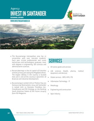 30 FREE TRADE ZONES DIRECTORY WWW.PROEXPORT.COM.CO 
INVEST IN SANTANDER 
BUCARAMANGA, SANTANDER 
Agency 
• The Bucaramanga metropolitan area has 17 
universities with over 100,000 students. 
Each year 12,000 professionals and 2,000 
technicians and technologists graduate, most 
with degrees in engineering, life sciences and 
administrative sciences. 
• Barrancabermeja is the oil capital of Colombia 
and the primary port along the Magdalena River. 
The largest refinery in the country is located 
here and is one of the country’s epicenters of 
financial and industrial development. 
• Bucaramanga is ranked 77th on Tholons Top 100 
Outsourcing Destinations 2014 and Santander 
is ranked 10th on Business Friendless [sic: 
Friendliness] and FDI Strategy on the Ranking 
South American States of the Future 2014/15 
from FDI Magazine. 
SERVICES 
WWW.INVESTINSANTANDER.CO 
• Oil sector goods and services 
• Life sciences (health, pharma, medical 
equipment and devices) 
• Global services - BPO, KPO, ITO 
• Information Technology - IT 
• Metallurgy 
• Engineering and construction 
• Agro-industry 
 
