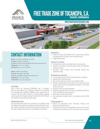 WWW.PROEXPORT.COM.CO FREE TRADE ZONES DIRECTORY 31 
FREE TRADE ZONE OF TOCANCIPA, S.A. 
TOCANCIPA, CUNDINAMARCA 
WWW.ZONAFRANCATOCANCIPA.COM 
Tocancipa, Cundinamarca. 
CONTACT INFORMATION 
Name: Leonilde Arredondo Londoño 
Position: General Manager 
E-mail: leonilde.arredondo@zonafrancatocancipa.com 
Telephone: +57 1 312 0854 
Cell phone: +57 311 764 8260 
Name: Andres Avila Rojas 
Position: Business Manager 
E-mail: aavila@zonafrancatocancipa.com. 
Telephone: +57 1 312 0854 
Cell phone: +57 320 344 9210 
LOCATION 
Zona Franca de Tocancipa (FRANCA) has a strategic 
location that offers the conditions required for improving 
its competitiveness globally. FRANCA is your opportunity to 
connect with the world. Located on a high mobility roadway 
corridor 35 km from Bogota and 45 minutes from the El Dorado 
international cargo and passenger airport. 
INFRASTRUCTURE 
The Tocancipa Free Trade Zone was built in accordance with 
the highest international standards, allowing industries with 
low, medium and high environmental impact to operate under 
the best conditions and within a sustainable environment. 
ROADWAYS 
• Roads for heavy-duty traffic with 10-meter wide surfaces 
and large lanes with green areas and bike routes. 
• Large parking areas. 
SECURITY SYSTEMS 
• Comprehensive and centralized 24/7 security system. 
• Double-mesh electric perimeter fence with zone-specific 
intrusion sensors. 
• Perimeter video cameras and controlled vehicle and 
pedestrian entry. 
NETWORK OF SERVICES 
• Six-inch high-pressure PVC internal hydraulic networks. 
• Wastewater treatment plant. 
• Rain water collection systems and overflow lakes. 
• Double overhead electricity network of 11,400 volts and 
34,500 volts, electricity available according to the needs 
of your business. 
• Internal access for gas distribution. 
• Telephone network with all services, provided by ETB and 
ducts available for other operators. 
• Fiber optic internet connection. 
• Fire protection network built in accordance with NFPA 
codes. 
OTHER BENEFITS 
• Partial tax exemption from Municipal Industry and 
Business Tax for five years. 
• Three Data Centers are operated from the interior of the 
complex and are able to provide services for your company. 
 