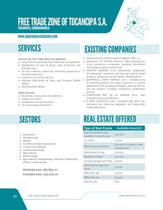 32 FREE TRADE ZONES DIRECTORY WWW.PROEXPORT.COM.CO 
• Automotive 
• Manufacturing 
• Apparel 
• Cosmetics and pharmaceuticals 
• Construction materials 
• Logistics and storage 
• Agro-industry 
• Biotechnology 
• Agro-industry, food/beverage, chemicals, metallurgical, 
plastics, wood and glass 
Declared area: 387,697 m2. 
Available area: 130,000 m2. 
SECTORS 
SERVICES 
Services for Free Trade Zone user operators 
• Entry and exit control for Free Trade Zone user operators. 
• Qualification of users of goods, users of services and 
business users. 
• On-line inventory system for controlling operations in 
the Free Trade Zone. 
• Scales for truck entry and exit. 
• National Directorate of Taxes and Customs (DIAN) 
offices. 
• Administrative offices. 
Other Services 
• Businesses, restaurants and cafeterias. 
• Health care center. 
• Conference and training rooms. 
• On-site banking institutions. 
REAL ESTATE OFFERED 
Type of Real Estate Available Area (m2) 
Type of real estate area 
available m2) Lots for sale 
130,000 
Lot rental 70,000 
Warehouse construction 
150,000 according to client 
specifications 
Warehouses for sale 150,000 
Warehouse rental 150,000 
Covered storage yard rental 50,000 
Uncovered storage yard 
rental 
50,000 
Offices for sale 30,000 
Offices for rent 30,000 
Sites for sale N/A 
• DataCenter BT LATAM (United Kingdom): TIER - 4. 
• DataCenter TV AZTECA (Mexico): office operating as 
Cross Connection co-location, providing information 
technology networks and services. 
• MANTOS ANDINOS S.A.S. (Venezuela): preparation 
of waterproof, laminated and drainage asphalt-based 
products, design services for asphalt-based products. 
• QUIMEXCOL ZONA FRANCA S.A.S. manufacturing 
of chemical products for water treatment in various 
applications and providing packaging, packing services 
and lab analysis. Company undergoing qualification 
process. 
• CERVECERIA BBC DE LA SABANA S.A.S., beer 
manufacturing and production. 
• A ALPE LOGISTICA S.A.S., manufacturing filters for 
stationary and industrial equipment and heavy-duty 
mobile equipment. 
EXISTING COMPANIES 
WWW.ZONAFRANCATOCANCIPA.COM 
FREE TRADE ZONE OF TOCANCIPA S.A. 
TOCANCIPA, CUNDINAMARCA 
 
