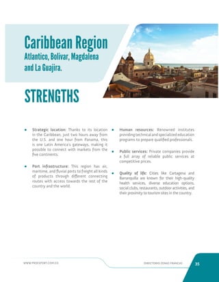 WWW.PROEXPORT.COM.CO DIRECTORIO ZONAS FRANCAS 35 
Caribbean Region 
Atlantico, Bolivar, Magdalena 
and La Guajira. 
• Strategic location: Thanks to its location 
in the Caribbean, just two hours away from 
the U.S. and one hour from Panama, this 
is one Latin America’s gateways, making it 
possible to connect with markets from the 
five continents. 
• Port infrastructure: This region has air, 
maritime, and fluvial ports to freight all kinds 
of products through different connecting 
routes with access towards the rest of the 
country and the world. 
STRENGTHS 
• Human resources: Renowned institutes 
providing technical and specialized education 
programs to prepare qualified professionals. 
• Public services: Private companies provide 
a full array of reliable public services at 
competitive prices. 
• Quality of life: Cities like Cartagena and 
Barranquilla are known for their high-quality 
health services, diverse education options, 
social clubs, restaurants, outdoor activities, and 
their proximity to tourism sites in the country. 
 