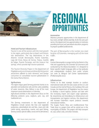 36 FREE TRADE ZONES DIRECTORY WWW.PROEXPORT.COM.CO 
Hotel and Tourism Infrastructure 
Tourism is one of the sectors with the most growth 
in the region, particularly due to beach and historic 
site destinations. The top destinations in the 
Atlantic include Barranquilla, Puerto Colombia, 
Lago del Cisne, Bocas de Ceniza, Tubara, Castillo 
de Salgar, Puente Pumarejo, and the Usiacuri hot 
springs, which provide high tourism potential. 
The Tourism Diversity Project in the department of 
Magdalena aims to increase and diversify the tourism 
attractions offered to both domestic and foreign 
consumers to consolidate tourism globalization in 
the Santa Marta District. 
Agribusiness 
The region enjoys great farming potential thanks to its 
abundant and productive soils and the wide availability 
of water resources. Also, Bolivar is one of the most 
important tourist destinations in Colombia. 
Agricultural activities in this department focus on the 
following products: yuca, sorghum, yam, soy, and 
traditional corn. 
The farming investments in the department of 
Magdalena include sectors like fruit and vegetable 
production, plant/biofuel oils and fats, meat and milk 
cattle raising, aquaculture, marine, and sport fishing, 
forestry (wood, special coffee, cocoa and its derivatives.) 
Automotive 
Atlantico presents opportunities in the department of 
bus, truck, and light vehicle assembly. As for the auto part 
sector, this department has approximately 20 institutes 
providing technical and specialized education programs 
to prepare qualified professionals. 
The port of Barranquilla is the number one steel 
location of Colombia, managing 40% of the total 
traffic. 
BPO 
Contact Barranquilla is a project led by the District’s City 
Hall and supported by the Chamber of Commerce and 
conducted by the Aliarse foundation. It is designed to 
foster specific English language skills so that graduate 
and undergraduate students from public schools 
can work as bilingual Call Center representatives 
(ProBarranquilla 2012). 
Infrastructure 
Thanks to its ideal strategic location to conduct 
international trade with the east coasts of the U.S. and 
Canada and the Gulf of Mexico, the Caribbean Rim and 
Europe, the department of Magdalena has the means 
to develop a sound logistics position and deal with 
the increasing import and export cargo operations. 
By streamlining and diversifying its infrastructure and 
transportation and logistics services, this department 
will increase Colombia’s export products towards 
international markets. 
The Guajira Puerto Brisa and multifunctional Free 
Trade Zone is a project that will be carried out in the 
municipality of Dibulla. This project will help transport 
oil, coal, carbon coke, and other minerals. 
REGIONAL 
OPPORTUNITIES 
 