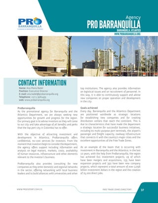 WWW.PROEXPORT.COM.CO FREE TRADE ZONES DIRECTORY 37 
PRO BARRANQUILLA 
Agency 
BARRANQUILLA, ATLANTICO 
WWW.PROBARRANQUILLA.ORG 
ProBarranquilla 
As the promotional agency for Barranquilla and the 
Atlantico Department, we are always seeking new 
opportunities for growth and progress for the region. 
Our primary goal is to advise investors so they will come 
to our city and take advantage of all benefits and perks 
that the top port city in Colombia has to offer. 
With the objective of attracting investment and 
development in Atlantico, ProBarranquilla offers 
confidential, no-cost services for investors. From the 
moment that investors begin to consider the department, 
the agency offers support including information and 
analysis on legal matters, markets, costs, availability 
of human resources, infrastructure and other elements 
relevant to the investor’s business. 
ProBarranquilla also provides consulting for new 
companies as they enter domestic and regional networks 
in the sector, offering networking with local business 
leaders and to build alliances with universities and other 
top institutions. The agency also provides information 
on logistical issues and on recruitment of personnel. In 
this way, it is able to continuously support and advise 
new companies on proper operation and development 
in the city. 
Goals achieved 
Every day, Barranquilla and the Atlantico Department 
are positioned worldwide as strategic locations 
for establishing new companies and for creating 
distribution centers that reach the continent. This is 
due to characteristics that have made the department 
a strategic location for successful business initiatives, 
including its multi-purpose port terminals, the airport’s 
passenger and freight capacity, roadway infrastructure 
that connects it with the country’s major cities and the 
excellent opportunities of the Free Trade Zones. 
As an example of the boom that is occurring with 
investment in Barranquilla and the Atlantico, in the last 
10 years, with the help from ProBarranquilla, the region 
has achieved 621 investment projects, 19 of which 
have been mergers and acquisitions, 235 have been 
expansion projects and 392 have been new company 
projects, which represent a total amount of over 3,096 
billion investment dollars in the region and the creation 
of 25,100 direct jobs. 
Name: Ana Maria Badel 
Position: Executive Director 
E-mail: ana.badel@probarranquilla.org 
Telephone: +57 5 3561435 
web: www.probarranquilla.org 
Museo del Caribe, Barranquilla. 
CONTACT INFORMATION 
 