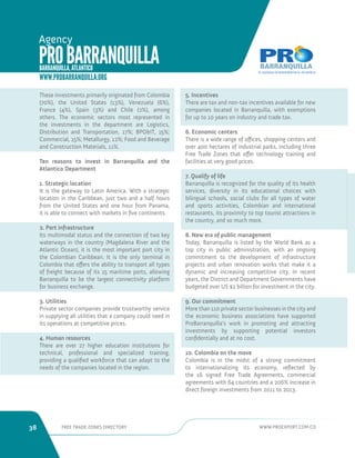 38 FREE TRADE ZONES DIRECTORY WWW.PROEXPORT.COM.CO 
PRO BARRANQUILLA 
Agency 
BARRANQUILLA, ATLANTICO 
WWW.PROBARRANQUILLA.ORG 
These investments primarily originated from Colombia 
(70%), the United States (13%), Venezuela (6%), 
France (4%), Spain (3%) and Chile (2%), among 
others. The economic sectors most represented in 
the investments in the department are Logistics, 
Distribution and Transportation, 17%; BPOIT, 15%; 
Commercial, 15%; Metallurgy, 12%; Food and Beverage 
and Construction Materials, 11%. 
Ten reasons to invest in Barranquilla and the 
Atlantico Department 
1. Strategic location 
It is the gateway to Latin America. With a strategic 
location in the Caribbean, just two and a half hours 
from the United States and one hour from Panama, 
it is able to connect with markets in five continents. 
2. Port infrastructure 
Its multimodal status and the connection of two key 
waterways in the country (Magdalena River and the 
Atlantic Ocean), it is the most important port city in 
the Colombian Caribbean. It is the only terminal in 
Colombia that offers the ability to transport all types 
of freight because of its 15 maritime ports, allowing 
Barranquilla to be the largest connectivity platform 
for business exchange. 
3. Utilities 
Private sector companies provide trustworthy service 
in supplying all utilities that a company could need in 
its operations at competitive prices. 
4. Human resources 
There are over 27 higher education institutions for 
technical, professional and specialized training, 
providing a qualified workforce that can adapt to the 
needs of the companies located in the region. 
5. Incentives 
There are tax and non-tax incentives available for new 
companies located in Barranquilla, with exemptions 
for up to 10 years on industry and trade tax. 
6. Economic centers 
There is a wide range of offices, shopping centers and 
over 400 hectares of industrial parks, including three 
Free Trade Zones that offer technology training and 
facilities at very good prices. 
7. Qualify of life 
Barranquilla is recognized for the quality of its health 
services, diversity in its educational choices with 
bilingual schools, social clubs for all types of water 
and sports activities, Colombian and international 
restaurants, its proximity to top tourist attractions in 
the country, and so much more. 
8. New era of public management 
Today, Barranquilla is listed by the World Bank as a 
top city in public administration, with an ongoing 
commitment to the development of infrastructure 
projects and urban renovation works that make it a 
dynamic and increasing competitive city. In recent 
years, the District and Department Governments have 
budgeted over US $2 billion for investment in the city. 
9. Our commitment 
More than 110 private sector businesses in the city and 
the economic business associations have supported 
ProBarranquilla’s work in promoting and attracting 
investments by supporting potential investors 
confidentially and at no cost. 
10. Colombia on the move 
Colombia is in the midst of a strong commitment 
to internationalizing its economy, reflected by 
the 16 signed Free Trade Agreements, commercial 
agreements with 64 countries and a 206% increase in 
direct foreign investments from 2011 to 2013. 
 