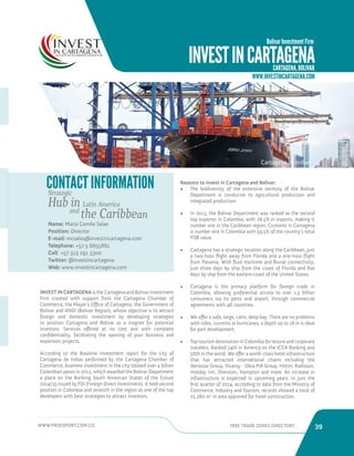 WWW.PROEXPORT.COM.CO FREE TRADE ZONES DIRECTORY 39 
CONTACT INFORMATION 
Name: Maria Camila Salas 
Position: Director 
E-mail: mcsalas@investincartagena.com 
Telephone: +57 5 6655861 
Cell: +57 313 291 3300 
Twitter: @investincartagena 
Web: www.investincartagena.com 
INVEST IN CARTAGENA is the Cartagena and Bolivar Investment 
Firm created with support from the Cartagena Chamber of 
Commerce, the Mayor’s Office of Cartagena, the Government of 
Bolivar and ANDI (Bolivar Region), whose objective is to attract 
foreign and domestic investment by developing strategies 
to position Cartagena and Bolivar as a magnet for potential 
investors. Services offered at no cost and with complete 
confidentiality, facilitating the opening of your business and 
expansion projects. 
According to the Baseline Investment report for the city of 
Cartagena de Indias performed by the Cartagena Chamber of 
Commerce, business investment in the city totaled over 4 billion 
Colombian pesos in 2012, which awarded the Bolivar Department 
a place on the Ranking South American States of the Future 
2014/15 issued by FDI (Foreign Direct Investment). It held second 
position in Colombia and seventh in the region as one of the top 
developers with best strategies to attract investors. 
INVEST IN CARTAGENA 
Bolivar Investment Firm 
CARTAGENA, BOLIVAR 
Cartagena de Indias. 
Reasons to invest in Cartagena and Bolivar: 
• The biodiversity of the extensive territory of the Bolivar 
Department is conducive to agricultural production and 
integrated production. 
• In 2013, the Bolivar Department was ranked as the second 
top exporter in Colombia, with 28.5% in exports, making it 
number one in the Caribbean region. Customs in Cartagena 
is number one in Colombia with 59.5% of the country’s total 
FOB value. 
• Cartagena has a strategic location along the Caribbean, just 
a two-hour flight away from Florida and a one-hour flight 
from Panama. With fluid maritime and fluvial connectivity, 
just three days by ship from the coast of Florida and five 
days by ship from the eastern coast of the United States. 
• Cartagena is the primary platform for foreign trade in 
Colombia, allowing preferential access to over 1.5 billion 
consumers via its ports and airport, through commercial 
agreements with 48 countries. 
• We offer a safe, large, calm, deep bay. There are no problems 
with tides, currents or hurricanes; a depth up to 18 m is ideal 
for port development. 
• Top tourism destination in Colombia for leisure and corporate 
travelers. Ranked 14th in America on the ICCA Ranking and 
56th in the world. We offer a world-class hotel infrastructure 
that has attracted international chains including the 
Iberostar Group, Viceroy - Obra PIA Group, Hilton, Radisson, 
Holiday Inn, Sheraton, Hampton and more. An increase in 
infrastructure is expected in upcoming years. In just the 
first quarter of 2014, according to data from the Ministry of 
Commerce, Industry and Tourism, records showed a total of 
72,280 m2 in area approved for hotel construction. 
WWW.INVESTINCARTAGENA.COM 
Strategic 
Hub in Latin America 
and the Caribbean 
 
