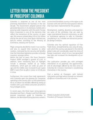 4 FREE TRADE ZONES DIRECTORY WWW.PROEXPORT.COM.CO 
LETTER FROM THE PRESIDENT 
OF PROEXPORT COLOMBIA 
Colombia is projected as one of the most 
promising destinations for business in the last 
decade. The Government adopted policies that 
generated dynamics in its domestic market and a 
growing trade integration with the world. Foreign 
direct investment is one of the elements that 
reflect the momentum of the country: 10 years 
ago, this amount totaled about US $1,720 million 
and by the end of 2013 that figure reached over 
$16,772 million, according to the Ministry of 
Commerce, Industry and Tourism. 
Major companies decided to invest in our country 
and also to expand their business to other 
markets, motivated by the security and benefits 
that the Colombian legislation provides to foreign 
investors, amongst others. 
Within the last 10 years, the Gross Domestic 
Product (GDP) averaged a growth of 4.7%. In 
addition, some interesting facts to highlight 
include a domestic market of 47 million 
inhabitants, which 55% are under 30 years of 
age and the middle class increased its per capita 
GDP: it went from $1,980 in 2000, to US $8,300 
in 2014. 
Furthermore, the current free trade agreements 
with Colombia open the gateway for companies 
operating in the country and / or with potential to 
do so, to obtain tax benefits offered by nearly 50 
markets with 1,500 million consumers of which it 
has privileged access. 
In recent years, the three major rating agencies 
(Standard and Poor’s, Moody’s and Fitch Ratings) 
granted investment grade to Colombia. In 
addition, the World Bank Doing Business ranked it 
as the third friendliest country in the region to do 
business with and with the most positive reforms 
that have been implemented for this purpose. 
Development, stability, dynamics and projection 
are some of the attributes that are used by 
major international financial institutions, as well 
as multilateral agencies to refer to Colombia, 
considering it as a reliable and attractive partner 
for foreign investors. 
Colombia also has optimal regulation of Free 
Trade Zones, strengthened by Law 1004 of 2005, 
with which the country was placed in the orbit of 
global trade and considerably raised the entry of 
foreign investment, which in turn, has generated 
new jobs and increased the development of our 
industry. 
This publication provides you with privileged 
information on its potential, the opportunities, 
and all advantages offered by the free zones of 
Colombia for investors interested in establishing 
themselves in the country. 
Find a partner at Proexport, with tailored 
information and legal advice through our network 
of offices in Colombia and in 26 countries. 
MARIA CLAUDIA LACOUTURE 
President of Proexport Colombia 
 