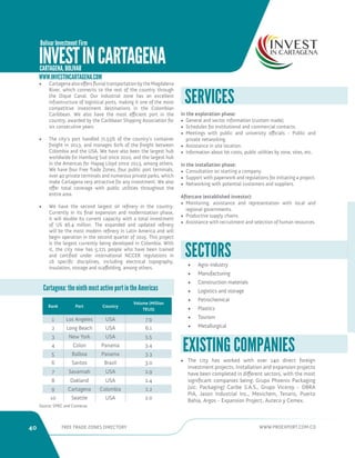 40 FREE TRADE ZONES DIRECTORY WWW.PROEXPORT.COM.CO 
Rank Port Country 
Volume (Million 
TEUS) 
1 Los Angeles USA 7.9 
2 Long Beach USA 6.1 
3 New York USA 5.5 
4 Colon Panama 3.4 
5 Balboa Panama 3.3 
6 Santos Brazil 3.0 
7 Savannah USA 2.9 
8 Oakland USA 2.4 
9 Cartagena Colombia 2.2 
10 Seattle USA 2.0 
SERVICES 
In the exploration phase: 
• General and sector information (custom made). 
• Schedules for institutional and commercial contacts. 
• Meetings with public and university officials - Public and 
private networking. 
• Assistance in site location. 
• Information about lot costs, public utilities by zone, sites, etc. 
In the installation phase: 
• Consultation on starting a company. 
• Support with paperwork and regulations for initiating a project. 
• Networking with potential customers and suppliers. 
Aftercare (established investor): 
• Monitoring, assistance and representation with local and 
regional governments. 
• Productive supply chains. 
• Assistance with recruitment and selection of human resources. 
• Agro-industry 
• Manufacturing 
• Construction materials 
• Logistics and storage 
• Petrochemical 
• Plastics 
• Tourism 
• Metallurgical 
SECTORS 
• The city has worked with over 140 direct foreign 
investment projects. Installation and expansion projects 
have been completed in different sectors, with the most 
significant companies being: Grupo Phoenix Packaging 
[sic: Packaging] Caribe S.A.S., Grupo Viceroy - OBRA 
PIA, Jason Industrial Inc., Mexichem, Tenaris, Puerto 
Bahía, Argos - Expansion Project, Auteco y Cemex. 
EXISTING COMPANIES 
• Cartagena also offers fluvial transportation by the Magdalena 
River, which connects to the rest of the country through 
the Dique Canal. Our industrial zone has an excellent 
infrastructure of logistical ports, making it one of the most 
competitive investment destinations in the Colombian 
Caribbean. We also have the most efficient port in the 
country, awarded by the Caribbean Shipping Association for 
six consecutive years. 
• The city’s port handled 71.53% of the country’s container 
freight in 2013, and manages 60% of the freight between 
Colombia and the USA. We have also been the largest hub 
worldwide for Hamburg Sud since 2010, and the largest hub 
in the Americas for Hapag Lloyd since 2013, among others. 
We have four Free Trade Zones, four public port terminals, 
over 40 private terminals and numerous private parks, which 
make Cartagena very attractive for any investment. We also 
offer total coverage with public utilities throughout the 
entire area. 
• We have the second largest oil refinery in the country. 
Currently in its final expansion and modernization phase, 
it will double its current capacity with a total investment 
of US $6.4 million. The expanded and updated refinery 
will be the most modern refinery in Latin America and will 
begin operation in the second quarter of 2015. This project 
is the largest currently being developed in Colombia. With 
it, the city now has 5,271 people who have been trained 
and certified under international NCCER regulations in 
16 specific disciplines, including electrical topography, 
insulation, storage and scaffolding, among others. 
Cartagena: the ninth most active port in the Americas 
INVEST IN CARTAGENA CARTAGENA, BOLIVAR 
WWW.INVESTINCARTAGENA.COM 
Source: SPRC and Contecar. 
Bolivar Investment Firm 
 