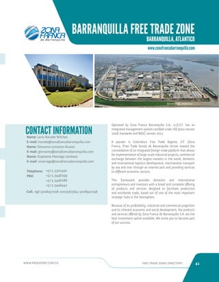 WWW.PROEXPORT.COM.CO FREE TRADE ZONES DIRECTORY 41 
BARRANQUILLA FREE TRADE ZONE 
BARRANQUILLA, ATLANTICO 
Barranquilla, Atlantico. 
Name: Levis Racedo Wilches 
E-mail: lracedo@zonafrancabarranquilla.com 
Name: Giovanna Lomanto Alvarez 
E-mail: glomanto@zonafrancabarranquilla.com 
Name: Stephanie Marriaga Jambooz 
E-mail: smarriaga@zonafrancabarranquilla.com 
Telephone: 
PBX: 
CONTACT INFORMATION Operated by Zona Franca Barranquilla S.A., U.O.Z.F. has an 
integrated management system certified under ISO 9001 version 
2008 standards and BASC version 2012. 
A pioneer in Colombia’s Free Trade Regime, Z.F. (Zona 
Franca, [Free Trade Zone]) de Barranquilla strives toward the 
consolidation of an integrated foreign trade platform that allows 
for implementation of large-scale industrial projects, commercial 
exchange between the largest markets in the world, domestic 
and international logistics development, merchandise transport 
by sea and river through an internal port and providing services 
to different economic sectors. 
This framework provides domestic and international 
entrepreneurs and investors with a broad and complete offering 
of products and services designed to facilitate production 
and worldwide trade, based out of one of the most important 
strategic hubs in the hemisphere. 
Because of its profitability, industrial and commercial projection 
and its inherent economic and social development, the products 
and services offered by Zona Franca de Barranquilla S.A. are the 
best investment option available. We invite you to become part 
of our success. 
www.zonafrancabarranquilla.com 
+57 5 3301430 
+57 5 3448299 
+57 5 3448288 
+57 5 3448442 
Cell. +57 3008157008-3002567584-3008910748 
 