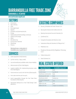 42 FREE TRADE ZONES DIRECTORY WWW.PROEXPORT.COM.CO 
SERVICES 
• Audio equipment rental (events). 
• 24-hour service, 7 days a week. 
• Lots and warehouses available under a lease modality. 
• Administration of Free Trade Regime. 
• Logistics platform for implementing business under 
Free Trade Regime. 
• Interconnection access with the Port of Barranquilla. 
• Free trade maritime and river port. 
• Social responsibility through the Free Trade Zone 
Foundation of Barranquilla. 
• Specialized software for e-Free Trade foreign trade 
operations. 
SECTORS 
• Automotive 
• Agro-industry 
• Food 
• Beverages/Liquor 
• Apparel 
• Cosmetics and pharmaceuticals 
• Energy 
• Hydrocarbons/Chemicals/Agro-chemicals 
• Logistics and storage 
• Wood 
• Manufacturing 
• Construction materials 
• Metallurgy 
• Plastics 
Declared area: 1,000,000 m2. 
Available area: 73,481.63 m2. 
REAL ESTATE OFFERED 
Type of Real Estate Available Area (m2) 
Lots for sale N/A 
Lots for lease 54,681.60 
Warehouse construction N/A 
Warehouses for sale N/A 
Warehouse rental 18,800.03 
Covered storage yard 
rental 
N/A 
Offices for sale N/A 
Offices for rent Subject to availability 
• Atunes y Enlatados del Caribe “Atunec S.A.” 
• Barranquilla Industrial de Confecciones S.A. 
• Boating International Sucursal Colombia S.A. 
• Comdistral S.A. 
• Compañia Envasadora del Atlantico Ltda. 
• Laboratorios Rety de Colombia S.A.”Retycol S.A.” 
• Mademeco S.A. 
• Plataforma Petrolera del Rio Magdalena “Petromag 
S.A.S.” 
• Proficol Andina B.V. 
• Shell Colombia S.A. 
EXISTING COMPANIES 
www.zonafrancabarranquilla.com 
BARRANQUILLA FREE TRADE ZONE 
BARRANQUILLA, ATLANTICO 
 
