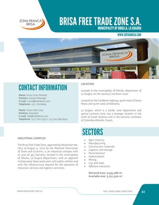 WWW.PROEXPORT.COM.CO FREE TRADE ZONES DIRECTORY 43 
BRISA FREE TRADE ZONE S.A. 
MUNICIPALITY OF DIBULLA, LA GUAJIRA 
WWW.ZOFRABRISA.COM 
INDUSTRIAL COMPLEX 
The Brisa Free Trade Zone, approved by Resolution No. 
7613 of August 5, 2010 by the National Directorate 
of Taxes and Customs, is an industrial complex with 
an area of 355 hectares, located in the municipality 
of Dibulla, La Guajira Department, with an adjacent 
multipurpose deep water port with public utilities and 
with the infrastructure required for the operation of 
industrial, services and logistics activities. 
Name: Victor Covo Mendez 
Position: General Manager 
E-mail: vcovo@zofrabrisa.com 
Telephone: +57 1 6218429 
Name: Vivian Soto Cely 
Position: Assistant 
E-mail: info@zofrabrisa.com 
Telephone: +57 1 622 2327 / +57 310 269 6542 
CONTACT INFORMATION 
Dibulla, Guajira. 
LOCATION 
Located in the municipality of Dibulla, department of 
La Guajira, on the country’s northern coast. 
Located on the Caribbean highway, 94 km east of Santa 
Marta and 74 km west of Riohacha. 
La Guajira, which is a border zone department and 
special customs zone, has a strategic location in the 
north of South America and in the extreme northeast 
of Colombia (Atlantic Coast). 
SECTORS 
• Agro-industry 
• Manufacturing 
• Construction materials 
• Logistics and storage 
• Petrochemical 
• Hydrocarbons 
• Mining 
• Iron and steel 
• Offshore industries 
Declared area: 3,545,388 m2. 
Available area: 3,251,300 m2. 
 