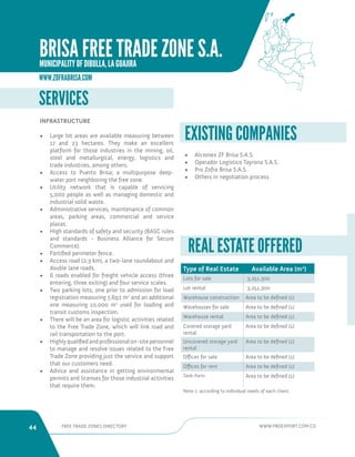 44 FREE TRADE ZONES DIRECTORY WWW.PROEXPORT.COM.CO 
SERVICES 
INFRASTRUCTURE 
• Large lot areas are available measuring between 
17 and 23 hectares. They make an excellent 
platform for those industries in the mining, oil, 
steel and metallurgical, energy, logistics and 
trade industries, among others. 
• Access to Puerto Brisa; a multipurpose deep-water 
port neighboring the free zone. 
• Utility network that is capable of servicing 
5,000 people as well as managing domestic and 
industrial solid waste. 
• Administrative services, maintenance of common 
areas, parking areas, commercial and service 
plazas. 
• High standards of safety and security (BASC rules 
and standards - Business Alliance for Secure 
Commerce). 
• Fortified perimeter fence. 
• Access road (2.3 km), a two-lane roundabout and 
double lane roads. 
• 6 roads enabled for freight vehicle access (three 
entering, three exiting) and four service scales. 
• Two parking lots, one prior to admission for load 
registration measuring 7,692 m2 and an additional 
one measuring 10,000 m2 used for loading and 
transit customs inspection. 
• There will be an area for logistic activities related 
to the Free Trade Zone, which will link road and 
rail transportation to the port. 
• Highly qualified and professional on-site personnel 
to manage and resolve issues related to the Free 
Trade Zone providing just the service and support 
that our customers need. 
• Advice and assistance in getting environmental 
permits and licenses for those industrial activities 
that require them. 
• Alcomex ZF Brisa S.A.S. 
• Operador Logistico Tayrona S.A.S. 
• Pro Zofra Brisa S.A.S. 
• Others in negotiation process 
EXISTING COMPANIES 
Type of Real Estate Available Area (m2) 
Lots for sale 3,251,300 
Lot rental 3,251,300 
Warehouse construction Area to be defined (1) 
Warehouses for sale Area to be defined (1) 
Warehouse rental Area to be defined (1) 
Covered storage yard 
rental 
Area to be defined (1) 
Uncovered storage yard 
rental 
Area to be defined (1) 
Offices for sale Area to be defined (1) 
Offices for rent Area to be defined (1) 
Tank-Farm Area to be defined (1) 
Note 1: according to individual needs of each client. 
REAL ESTATE OFFERED 
WWW.ZOFRABRISA.COM 
BRISA FREE TRADE ZONE S.A. 
MUNICIPALITY OF DIBULLA, LA GUAJIRA 
 