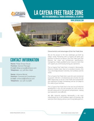 WWW.PROEXPORT.COM.CO FREE TRADE ZONES DIRECTORY 45 
LA CAYENA FREE TRADE ZONE 
KM 8 VIA BARRANQUILLA, TUBARA-BARRANQUILLA, ATLANTICO 
WWW.ZOFRACAR.COM 
Name: Felipe Arroyo Douat 
Position: General Manager 
E-mail: felipe.arroyo@zofracar.com 
Telephone: +57 318 800 7656 
Name: Johanna Bernal 
Position: Commercial Coordinator 
E-mail: comercial@zofracar.com 
Telephone: +57 318 7117388 
CONTACT INFORMATION 
Tubara, Barranquilla. 
Characteristics and advantages of the Free Trade Zone 
We are the answer to the new challenges put forth by 
today’s world. Partnering with La Cayena will allow your 
business to flourish by being in the Free Trade Zone that 
features top urban and architectural specifications, 
managed by a highly qualified human resources team that 
will support you continuously during your operations. 
The La Cayena Free Trade Zone is located in Barranquilla, 
America’s Golden Gate. Due to its excellent location, this 
city is the bridge between Colombia, the Caribbean and the 
world. 
The La Cayena Free Trade Zone is part of a vast commercial 
ecosystem. We form a fundamental part of what the city 
offers logistically as we are a Free Trade Zone prepared for 
your operations to begin immediately and we can adapt to 
the needs of your business. 
The La Cayena Free Trade Zone is the new axis of industrial 
development in the city and provides you with access to 
the port along with air and ground transportation, making 
your operations more efficient. 
We offer industrial expertise; Barranquilla is the most 
industrialized city in the Caribbean region of Colombia. We 
were born from industry and our core is truly dedicated to it. 
 