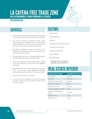 46 FREE TRADE ZONES DIRECTORY WWW.PROEXPORT.COM.CO 
SERVICES SECTORS 
• Automotive 
• Manufacturing 
• Apparel 
• Cosmetics and pharmaceuticals 
• Construction materials 
• Logistics and storage 
• Agro-industry 
• Biotechnology 
Declared area: 1,483,564 m2. 
Available area: 500,000 m2. 
• The La Cayena Free Trade Zone features the following, 
which represent the best of the environment we offer: 
• The Ernesto Cortissoz International Airport, which 
serves Barranquilla. Considered to be the airport with 
the top infrastructure on the coast and second in the 
country in terms of international cargo transport. 
• Barranquilla is called the city that is “five times a port,” 
because it has infrastructure for land, maritime, river, 
air and telecommunications. 
• Easy access to urban areas, 10 minutes from Barranquilla, 
30 minutes from the airport and the port area. 
• There are continuous public transportation services 
to the Free Trade Zone, operated by three different 
companies. 
• Barranquilla offers the second most economical labor 
force in the country, highly qualified, enterprising, 
hard-working, tenacious and with a strong work ethic. 
• Easy access to the city’s universities. 
• In an area of the Caribbean with the least amount 
of seismic activity and also located outside of the 
hurricane corridor. 
Type of Real Estate Available Area (m2) 
Lots for sale 500,000 
Lot rental 100,000 
Warehouse construction 500,000 
Warehouses for sale N/A 
Warehouse rental 21,000 
Covered storage yard rental N/A 
Uncovered storage yard 
rental 
100,000 
Offices for sale N/A 
Offices for rent 1,000 
REAL ESTATE OFFERED 
WWW.ZOFRACAR.COM 
LA CAYENA FREE TRADE ZONE 
KM 8 VIA BARRANQUILLA, TUBARA-BARRANQUILLA, ATLANTICO 
 