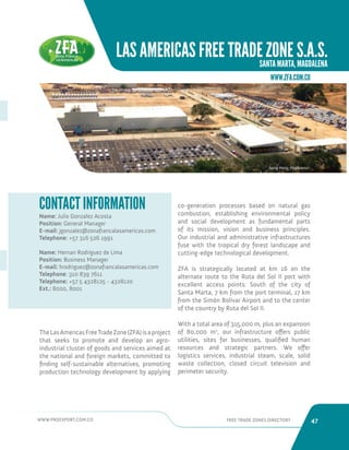 WWW.PROEXPORT.COM.CO FREE TRADE ZONES DIRECTORY 47 
LAS AMERICAS FREE TRADE ZONE S.A.S. 
SANTA MARTA, MAGDALENA 
Name: Julio Gonzalez Acosta 
Position: General Manager 
E-mail: jgonzalez@zonafrancalasamericas.com 
Telephone: +57 316 526 1991 
Name: Hernan Rodriguez de Lima 
Position: Business Manager 
E-mail: hrodriguez@zonafrancalasamericas.com 
Telephone: 310 839 7611 
Telephone: +57 5 4328125 - 4328120 
Ext.: 8000, 8001 
CONTACT INFORMATION 
Santa Marta, Magdalena. 
The Las Americas Free Trade Zone (ZFA) is a project 
that seeks to promote and develop an agro-industrial 
cluster of goods and services aimed at 
the national and foreign markets, committed to 
finding self-sustainable alternatives, promoting 
production technology development by applying 
co-generation processes based on natural gas 
combustion, establishing environmental policy 
and social development as fundamental parts 
of its mission, vision and business principles. 
Our industrial and administrative infrastructures 
fuse with the tropical dry forest landscape and 
cutting-edge technological development. 
ZFA is strategically located at km 16 on the 
alternate route to the Ruta del Sol II port with 
excellent access points: South of the city of 
Santa Marta, 7 km from the port terminal, 17 km 
from the Simón Bolívar Airport and to the center 
of the country by Ruta del Sol II. 
With a total area of 315,000 m, plus an expansion 
of 80,000 m2, our infrastructure offers public 
utilities, sites for businesses, qualified human 
resources and strategic partners. We offer 
logistics services, industrial steam, scale, solid 
waste collection, closed circuit television and 
perimeter security. 
WWW.ZFA.COM.CO 
 