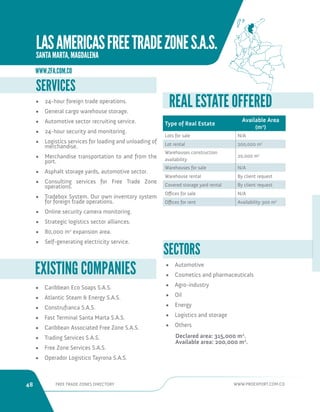 48 FREE TRADE ZONES DIRECTORY WWW.PROEXPORT.COM.CO 
• Caribbean Eco Soaps S.A.S. 
• Atlantic Steam  Energy S.A.S. 
• Construfranca S.A.S. 
• Fast Terminal Santa Marta S.A.S. 
• Caribbean Associated Free Zone S.A.S. 
• Trading Services S.A.S. 
• Free Zone Services S.A.S. 
• Operador Logistico Tayrona S.A.S. 
EXISTING COMPANIES 
SERVICES 
• 24-hour foreign trade operations. 
• General cargo warehouse storage. 
• Automotive sector recruiting service. 
• 24-hour security and monitoring. 
• Logistics services for loading and unloading of 
merchandise. 
• Merchandise transportation to and from the 
port. 
• Asphalt storage yards, automotive sector. 
• Consulting services for Free Trade Zone 
operations. 
• Tradebox System. Our own inventory system 
for foreign trade operations. 
• Online security camera monitoring. 
• Strategic logistics sector alliances. 
• 80,000 m2 expansion area. 
• Self-generating electricity service. SECTORS 
• Automotive 
• Cosmetics and pharmaceuticals 
• Agro-industry 
• Oil 
• Energy 
• Logistics and storage 
• Others 
Declared area: 315,000 m2. 
Available area: 200,000 m2. 
Type of Real Estate 
Available Area 
(m2) 
Lots for sale N/A 
Lot rental 200,000 m2 
Warehouses construction 
availability 
20,000 m2 
Warehouses for sale N/A 
Warehouse rental By client request 
Covered storage yard rental By client request 
Offices for sale N/A 
Offices for rent Availability 300 m2 
REAL ESTATE OFFERED 
WWW.ZFA.COM.CO 
LAS AMERICAS FREE TRADE ZONE S.A.S. 
SANTA MARTA, MAGDALENA 
 