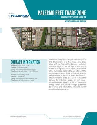 WWW.PROEXPORT.COM.CO FREE TRADE ZONES DIRECTORY 49 
PALERMO FREE TRADE ZONE 
MUNICIPALITY OF PALERMO, MAGDALENA 
WWW.ZONAFRANCAPALERMO.COM 
Sitio Nuevo, Magdalena. 
Name: Leonardo Sicard Abad 
Position: General Manager 
E-mail: lsicard@zonafrancapalermo.com 
Telephone: +57 1 6236011 / +57 5 3678000 
Name: Catalina Ortega Perez 
Position: Commercial 
E-mail: mortega@zonafrancapalermo.com 
Telephone: +57 1 6236011, ext. 1173 
CONTACT INFORMATION In Palermo, Magdalena, Grupo Coremar supports 
the development of a Free Trade Zone that, 
along with the Palermo Port Company and other 
industrial projects, will be part of the largest 
cluster of energy-related services in Colombia and 
a true multimodal platform that will offer both the 
incentives of the Free Trade Regime and also the 
tax incentives of the Sitio Nuevo Municipality. 
The Palermo Free Trade Zone seeks to meet the 
demand for industrial spaces for high value-added 
investment projects in the oil, mining and 
energy sectors that require strategic placement 
for logistics and international maritime, fluvial 
and ground transportation. 
 