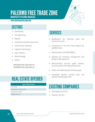 50 FREE TRADE ZONES DIRECTORY WWW.PROEXPORT.COM.CO 
SERVICES 
• Qualification for industrial users and 
commercial users. 
• Consulting on the Free Trade Regime for 
qualified users. 
• Administrative and DIAN offices. 
• Software for inventory management and 
foreign trade operations. 
• Administrative services, public utilities, 
security system and large parking areas. 
• Scales and machinery for handling cargo. 
• Integrated logistics services from the 
Palermo Multipurpose Port. 
SECTORS 
• Automotive 
• Manufacturing 
• Apparel 
• Cosmetics and pharmaceuticals 
• Construction materials 
• Logistics and storage 
• Agro-industry 
• Biotechnology 
• Others 
Declared area: 300,000 m2. 
Available area: 240,000 m2. 
REAL ESTATE OFFERED 
Type of Real Estate 
Lot rental 
Warehouse construction 
Warehouse rental 
Offices for rent 
• Elite logistics zf S.A.S. 
• Alcomex zf S.A.S. 
EXISTING COMPANIES 
WWW.ZONAFRANCAPALERMO.COM 
PALERMO FREE TRADE ZONE 
MUNICIPALITY OF PALERMO, MAGDALENA 
 