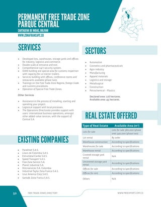 52 FREE TRADE ZONES DIRECTORY WWW.PROEXPORT.COM.CO 
SERVICES 
• Developed lots, warehouses, storage yards and offices 
for industry, logistics and commerce. 
• Double scale at entrance and exit. 
• Comprehensive 24/7 security system. 
• DIAN building and special area for customs inspection 
with capacity for 12 tractor-trailers. 
• Services building with offices, conference rooms and 
restaurants available (phase two). 
• Trainings on the Free Trade Zone Regime, foreign trade 
and customs procedures. 
• Operation of Special Free Trade Zones. 
Other Services 
• Assistance in the process of installing, starting and 
operating your project. 
• Logistical support with local processes. 
• The Operations Directorate provides support with 
users’ international business operations, amongst 
other added-value services, with the support of 
Central S.A. 
• Automotive 
• Cosmetics and pharmaceuticals 
• Agro-industry 
• Manufacturing 
• Apparel materials 
• Logistics and storage 
• Metallurgical 
• Construction 
• Petrochemical - Plastics 
Declared area: 116 hectares. 
Available area: 45 hectares. 
SECTORS 
Type of Real Estate Available Area (m2) 
Lots for sale 
Lots for sale 380,000 (phase 
one) 340,000 (phase two) 
Lot rental By order 
Warehouse construction According to specifications 
Warehouses for sale According to specifications 
Warehouse rental According to specifications 
Covered storage yard 
rental 
N/A 
Uncovered storage yard 
rental 
According to specifications 
Offices for sale According to specifications 
Offices for rent According to specifications 
Others N/A 
REAL ESTATE OFFERED 
• Panelmet S.A.S. 
• Liners de Colombia S.A.S. 
• Estrumetal Caribe S.A.S. 
• Speed Transport S.A.S. 
• Free Zone Service S.A. 
• Planet Industrial S.A. 
• Distriservices S.A. Colombia 
• Industrial Taylor Zona Franca S.A.S. 
• Uruz America Corp S.A.S. 
• Santafe Zona Franca S.A.S. 
EXISTING COMPANIES 
WWW.ZONAFRANCAPC.CO 
PERMANENT FREE TRADE ZONE 
PARQUE CENTRAL 
CARTAGENA DE INDIAS, BOLIVAR 
 