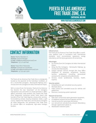 WWW.PROEXPORT.COM.CO FREE TRADE ZONES DIRECTORY 53 
WWW.PUERTADELASAMERICASZF.COM 
The Puerta de las Americas Free Trade Zone is strategically 
located at the epicenter of the Colombian Caribbean, at 
km 12 of the Mar Cartagena - Barranquilla Highway and 7 
minutes from the Cartagena de Indias International Airport. 
With an area of over 60 hectares, Puerta de las Americas 
has become the new “downtown” of the Cartagena 
metropolitan area and within its closed perimeter it offers 
offices, businesses, shop windows, lots, health Free Trade 
Zone, fairgrounds, convention center, hotel, beach club 
(outside of the Free Trade Regime), among other services. 
Surrounded by schools, housing complexes, hotels, a golf 
course, medical Free Trade Zone, and the future Cartagena 
de Indias fairgrounds, this permanent Free Trade Zone 
for services offers an exceptional, high-value strategic 
location. 
Name: Martha Abondano C. 
Position: General Manager 
E-mail: info@puertadelasamericaszf.com 
Telephone: +57 5 6 436 648 
Name: Paola Oliver Peñaranda 
Position: Commercial Coordinator 
E-mail: poliver@puertadelasamericaszf.com 
Telephone: +57 313 452 3320 
CONTACT INFORMATION 
PUERTA DE LAS AMERICAS 
FREE TRADE ZONE, S.A. 
CARTAGENA, BOLIVAR. 
Infrastructure 
The Puerta de las Americas Free Trade Zone offers a world-class 
platform built in accordance with international 
standards, strict environmental regulations, energy 
redundancy and the latest generation of connectivity. 
Advantages 
• Six minutes from the Cartagena de Indias International 
Airport. 
• Along the Mar Cartagena - Barranquilla Highway. 35 
minutes from Barranquilla. 
• Integral operator services through One Stop Office 
(Telephone IP, automatic receptionist, business 
services, professional consulting, personalized 
assistance for companies and professionals). 
• Services cluster (professional, business, health, 
exports). 
Security system 
• Comprehensive 24/7 centralized security system. 
• Perimeter fence. 
• Video camera and controlled access for vehicles and 
pedestrians. 
• Electronic monitoring system (optional). 
Network of services 
• Fiber optic connectivity latest generation equipment. 
• IP telephone network and local operator services. 
• Internal access for natural gas distribution. 
• 110-volt and 220-volt electricity network. Redundancy 
through cogeneration (phase 2). 
• Wastewater treatment plant. 
 