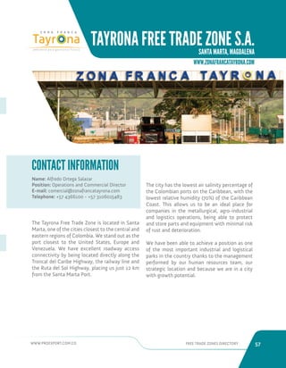 WWW.PROEXPORT.COM.CO FREE TRADE ZONES DIRECTORY 57 
TAYRONA FREE TRADE ZONE S.A. 
SANTA MARTA, MAGDALENA 
Name: Alfredo Ortega Salazar 
Position: Operations and Commercial Director 
E-mail: comercial@zonafrancatayrona.com 
Telephone: +57 4366100 - +57 3106015483 
CONTACT INFORMATION 
Santa Marta, Magdalena. 
The Tayrona Free Trade Zone is located in Santa 
Marta, one of the cities closest to the central and 
eastern regions of Colombia. We stand out as the 
port closest to the United States, Europe and 
Venezuela. We have excellent roadway access 
connectivity by being located directly along the 
Troncal del Caribe Highway, the railway line and 
the Ruta del Sol Highway, placing us just 12 km 
from the Santa Marta Port. 
The city has the lowest air salinity percentage of 
the Colombian ports on the Caribbean, with the 
lowest relative humidity (70%) of the Caribbean 
Coast. This allows us to be an ideal place for 
companies in the metallurgical, agro-industrial 
and logistics operations, being able to protect 
and store parts and equipment with minimal risk 
of rust and deterioration. 
We have been able to achieve a position as one 
of the most important industrial and logistical 
parks in the country thanks to the management 
performed by our human resources team, our 
strategic location and because we are in a city 
with growth potential. 
WWW.ZONAFRANCATAYRONA.COM 
 