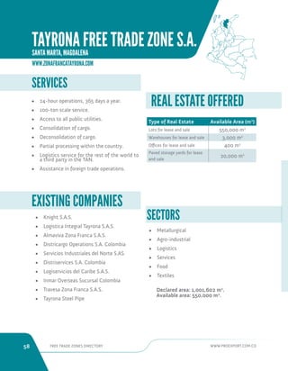 58 FREE TRADE ZONES DIRECTORY WWW.PROEXPORT.COM.CO 
• Knight S.A.S. 
• Logistica Integral Tayrona S.A.S. 
• Almaviva Zona Franca S.A.S. 
• Districargo Operations S.A. Colombia 
• Servicios Industriales del Norte S.AS. 
• Distriservices S.A. Colombia 
• Logiservicios del Caribe S.A.S. 
• Inmar Overseas Sucursal Colombia 
• Travesa Zona Franca S.A.S. 
• Tayrona Steel Pipe 
EXISTING COMPANIES 
SERVICES 
• 24-hour operations, 365 days a year. 
• 100-ton scale service. 
• Access to all public utilities. 
• Consolidation of cargo. 
• Deconsolidation of cargo. 
• Partial processing within the country. 
• Logistics service for the rest of the world to 
a third party in the TAN. 
• Assistance in foreign trade operations. 
SECTORS 
• Metallurgical 
• Agro-industrial 
• Logistics 
• Services 
• Food 
• Textiles 
Declared area: 1,001,602 m2. 
Available area: 550,000 m2. 
Type of Real Estate Available Area (m2) 
Lots for lease and sale 550,000 m2 
Warehouses for lease and sale 3,000 m2 
Offices for lease and sale 400 m2 
Paved storage yards for lease 
and sale 
20,000 m2 
REAL ESTATE OFFERED 
WWW.ZONAFRANCATAYRONA.COM 
TAYRONA FREE TRADE ZONE S.A. 
SANTA MARTA, MAGDALENA 
 