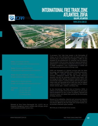 WWW.PROEXPORT.COM.CO FREE TRADE ZONES DIRECTORY 59 
INTERNATIONAL FREE TRADE ZONE 
ATLANTICO, ZOFIA 
GALAPA, ATLANTICO 
WWW.ZOFIA.COM.CO 
Galapa, Atlantico. 
Name: Levis Racedo Wilches 
E-mail: lracedo@zonafrancabarranquilla.com 
Name: Giovanna Lomanto Alvarez 
E-mail: glomanto@zonafrancabarranquilla.com 
Name: Alejandra Maldonado Martinez 
E-mail: amaldonado@zonafrancabarranquilla.com 
Name: Alex D. Pacheco Andrade 
E-mail: apacheco@zonafrancabarranquilla.com 
Telephone: 
PBX: 
CONTACT INFORMATION 
Operated by Zona Franca Barranquilla S.A., U.O.Z.F. has an 
integrated management system certified under ISO 9001 version 
2008 standards and BASC version 2012. 
A permanent Free Trade Zone located in the Municipality of 
Galapa, 9.5 km from Barranquilla’s port and airport zones, with 
alternate ports in Santa Marta and Cartagena, it offers an area 
equipped for the establishment of companies that are dynamic 
and successful in their activities, meeting the rigorous demands of 
globalization in core elements including the environment, security 
in freight management, trust, competitiveness in utilities and 
total operational systematization of foreign trade. 
ZOFIA was developed as a physical structure with the latest 
technology, with modern facilities within a friendly environment. 
ZOFIA offers a rainwater drainage network that channels 
rainwater, underground medium and high tension electricity 
networks that give the landscape a positive visual impact, LED 
technology for public lighting, wastewater treatment plants that 
reuse flow for irrigation, a primary roadway with two lanes, each 9 
meters wide; two-way paved service roads that meet the highest 
quality standards. The entire park is separated into four industry 
sectors: services, light-, medium- and heavy-duty. 
At the International Free Trade Zone of Atlantico, ZOFIA, in 
addition to the benefits of the Free Trade Regime, you will receive 
special exemptions for over 10 years on property, industrial and 
commercial taxes, and related taxes granted by the Municipality 
of Galapa, Atlantico. 
Because of its profitability, industrial and commercial projection 
and its inherent economic and social development, the products 
and services offered by the Free Trade Zone of Barranquilla, S.A. 
are the best investment option available. 
We invite you to become part of our success. 
+57 300 815 7008 
+57 300 891 0748 
+57 300 703 1111 
+57 304 355 5384 
 