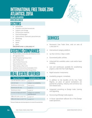 60 FREE TRADE ZONES DIRECTORY WWW.PROEXPORT.COM.CO 
SERVICES 
• Permanent Free Trade Zone, with an area of 
1,200,000 m2. 
• International category platform. 
• 24-hour service, 7 days a week. 
• Guaranteed public utilities. 
• Urbanized lots available under a sale and/or lease 
modality. 
• Lots and warehouses available for establishing 
projects under the Free Trade Regime. 
• Rapid valuation investments. 
• Availability program: immediate. 
• In addition to the benefits of the Free Trade 
Regime, 10 years of special exemptions are 
granted for property, industry and commerce tax 
and related taxes. 
• Integrated consulting on foreign trade, training 
and upgrading. 
• Structuring of foreign trade projects. 
• In-house specialized software for e-Free foreign 
trade operations. 
SECTORS 
• Automotive 
• Cosmetics and pharmaceuticals 
• Logistics and storage 
• Construction materials 
• Food and beverages 
• Hydrocarbons/ chemicals/ petrochemicals 
• Metallurgy 
• Plastics 
• Wood 
• Glass 
Declared area: 1,200,000 m2. 
REAL ESTATE OFFERED 
Type of Real Estate Available Area (m2) 
Lots for sale from 1,600 m2 505,000 m2 
Lots for lease Subject to availability 
Warehouse construction From 570 m2 
Warehouses for sale 11,500 m2 
Warehouse rental 11,500 m2 
Covered storage yard rental Subject to customer 
specifications 
Offices for sale 11,075* m2 11,075* m2 
Offices for lease 11,075* m2 11,075* m2 
*Total area: Modality (sale and/or lease) depends on the needs of the potential client. 
• Premezclados y Concretos del Atlantico S.A.S. 
• ZF Ingenieria S.A.S. 
• Global Engineering Group S.A.S. 
• Jade Trading S.A.S. 
• Siscom Zona Franca S.A. 
• Easy Investment S.A.S. 
• Todo Llantas y Mas S.A.S. 
• Sistemas Constructivos Avanzados S.A.S. 
• Estacion de Servicios E.D.S Grupo Exito 
EXISTING COMPANIES 
WWW.ZOFIA.COM.CO 
INTERNATIONAL FREE TRADE ZONE 
ATLANTICO, ZOFIA 
GALAPA, ATLANTICO 
 