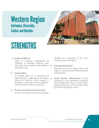 WWW.PROEXPORT.COM.CO DIRECTORIO ZONAS FRANCAS 65 
Western Region 
Antioquia, Risaralda, 
Caldas and Quindio. 
• Investor confidence: 
Based on Colombian Confederation of 
Chambers of Commerce registries, more 
than 8,900 new companies were created in 
Antioquia in 2013. 
• Human talent: 
In Risaralda, there are 27 institutions of 
higher education supported by the Federal 
Ministry of Education. Direct support in 
developing customized training programs, 
and recruiting and selection processes. 
• The most innovative city in the world: 
in 2013, the Urban Land Institute awarded 
STRENGTHS 
Medellin the recognition of the Most 
Innovative City in the World. 
• Ease of doing business: 
Manizales, one of the capital cities in the 
region, is ranked first by the World Bank for 
Doing Business. 
• Sound tourism infrastructure: tourist 
attractions in the Department of Quindio, 
like the Coffee Park, Panaca, and the coffee-producing 
haciendas, attract a large number 
of domestic and foreign visitors. 
 