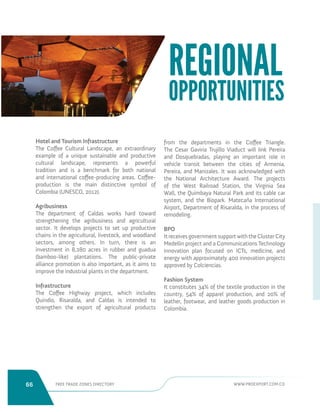 66 FREE TRADE ZONES DIRECTORY WWW.PROEXPORT.COM.CO 
Hotel and Tourism Infrastructure 
The Coffee Cultural Landscape, an extraordinary 
example of a unique sustainable and productive 
cultural landscape, represents a powerful 
tradition and is a benchmark for both national 
and international coffee-producing areas. Coffee-production 
is the main distinctive symbol of 
Colombia (UNESCO, 2012). 
Agribusiness 
The department of Caldas works hard toward 
strengthening the agribusiness and agricultural 
sector. It develops projects to set up productive 
chains in the agricultural, livestock, and woodland 
sectors, among others. In turn, there is an 
investment in 8,280 acres in rubber and guadua 
(bamboo-like) plantations. The public-private 
alliance promotion is also important, as it aims to 
improve the industrial plants in the department. 
Infrastructure 
The Coffee Highway project, which includes 
Quindio, Risaralda, and Caldas is intended to 
strengthen the export of agricultural products 
from the departments in the Coffee Triangle. 
The Cesar Gaviria Trujillo Viaduct will link Pereira 
and Dosquebradas, playing an important role in 
vehicle transit between the cities of Armenia, 
Pereira, and Manizales. It was acknowledged with 
the National Architecture Award. The projects 
of the West Railroad Station, the Virginia Sea 
Wall, the Quimbaya Natural Park and its cable car 
system, and the Biopark. Matecaña International 
Airport, Department of Risaralda, in the process of 
remodeling. 
BPO 
It receives government support with the Cluster City 
Medellin project and a Communications Technology 
innovation plan focused on ICTs, medicine, and 
energy with approximately 400 innovation projects 
approved by Colciencias. 
Fashion System 
It constitutes 34% of the textile production in the 
country, 54% of apparel production, and 20% of 
leather, footwear, and leather goods production in 
Colombia. 
REGIONAL 
OPPORTUNITIES 
 