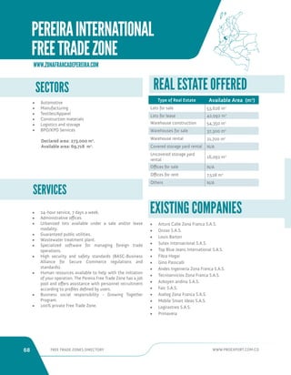 68 FREE TRADE ZONES DIRECTORY WWW.PROEXPORT.COM.CO 
SERVICES 
WWW.ZONAFRANCADEPEREIRA.COM 
• 24-hour service, 7 days a week. 
• Administrative offices. 
• Urbanized lots available under a sale and/or lease 
modality. 
• Guaranteed public utilities. 
• Wastewater treatment plant. 
• Specialized software for managing foreign trade 
operations. 
• High security and safety standards (BASC-Business 
Alliance for Secure Commerce regulations and 
standards). 
• Human resources available to help with the initiation 
of your operation. The Pereira Free Trade Zone has a job 
pool and offers assistance with personnel recruitment 
according to profiles defined by users. 
• Business social responsibility - Growing Together 
Program. 
• 100% private Free Trade Zone. 
REAL ESTATE OFFERED 
Type of Real Estate Available Area (m2) 
Lots for sale 53,626 m2 
Lots for lease 42,092 m2 
Warehouse construction 54,350 m2 
Warehouses for sale 37,300 m2 
Warehouse rental 21,700 m2 
Covered storage yard rental N/A 
Uncovered storage yard 
rental 
16,092 m2 
Offices for sale N/A 
Offices for rent 7,528 m2 
Others N/A 
• Arturo Calle Zona Franca S.A.S. 
• Onzas S.A.S. 
• Louis Barton 
• Sutex Internacional S.A.S. 
• Top Blue Jeans International S.A.S. 
• Fibra Hogar 
• Gino Passcalli 
• Andes Ingenieria Zona Franca S.A.S. 
• Tecniservicios Zona Franca S.A.S. 
• Azkoyen andina S.A.S. 
• Faic S.A.S. 
• Aselog Zona Franca S.A.S. 
• Mobile Smart Ideas S.A.S. 
• Logirastreo S.A.S. 
• Primavera 
EXISTING COMPANIES 
PEREIRA INTERNATIONAL 
FREE TRADE ZONE 
SECTORS 
• Automotive 
• Manufacturing 
• Textiles/Apparel 
• Construction materials 
• Logistics and storage 
• BPO/KPO Services 
Declared area: 273,000 m2. 
Available area: 69,718 m2. 
 