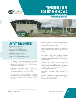 WWW.PROEXPORT.COM.CO FREE TRADE ZONES DIRECTORY 69 
Name: Jaime Henriquez Gallo 
Position: General Manager 
E-mail: henriquez_g@hotmail.com 
Telephone: +57 (4) 319 7060, Medellin 
Name: María Isabel Sierra Vásquez 
Position: Regional Director 
E-mail: msierra@zonafrancadeuraba.com 
Telephone: +57 4 828 7050, Apartado 
CONTACT INFORMATION 
• The Uraba Free Trade Zone is located in the center of 
the region that neighbors the Gulf of Uraba, in the 
Apartado Municipality, a center for economic, social 
and exporting development. 
• Uraba is the Atlantic Port nearest to Bogota, Cali, 
Medellin and the center of the country, with the 
shortest land distances of 400 km, on average. 
• The Government and EPM promote industrial 
development in the region and are looking into energy 
tax rebates and new incentives to promote growth in 
the area. 
• The current port system handles 2.5 tons of cargo each 
year. A weekly route of banana boats to the USA and 
Europe operates third-party freight. 
• The “Uraba Port Promoter” operates the permit for a 
modern port system with specialized terminals along 
the gulf. 
• Industries within the Uraba Free Trade Zone have 
easy access to Central American markets that have 
40 million consumers. The Free Trade Zone in Colon, 
Panama, offers immense possibilities for fluid two-way 
international trade. 
• Significant budget amounts are being invested into 
the Medellin-Uraba highway to upgrade it and make it 
competitive. Likewise, the Government and State are 
working on “Highways to Prosperity,” which includes 
the modernization of this route. 
• The workforce in Uraba is young, abundant and 
qualified. 
• Security is guaranteed by the XVII Brigade of the 
National Army, the Navy, Police, DAS and Special 
Forces who patrol the entire area. 
Apartado, Antioquia. 
PERMANENT URABA 
FREE TRADE ZONE S.A.S. 
APARTADO, ANTIOQUIA. 
WWW.ZONAFRANCADEURABA.COM 
 