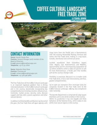 WWW.PROEXPORT.COM.CO FREE TRADE ZONES DIRECTORY 71 
Name: Harold Clavijo Díaz 
Position: General Manager (and) member of the 
Board of Directors 
E-mail: gerencia@zonafrancaeje.com 
Telephone: +57 6 731 2626 
Name: Alejandra Mora Daza 
Position: Commercial 
E-mail: comercial@zonafrancaeje.com 
Telephone: +57 318 548 4882 
CONTACT INFORMATION 
The Free Trade Zone of the Coffee Cultural Landscape 
is an important logistical platform that is driving 
internationalization in the Coffee Cultural Landscape 
and in the country, dynamically incorporating key 
competitive factors including: Location, infrastructure, 
incentives, market access, security, costs, decisive 
support and help with customs operations and other 
relevant factors. 
In addition to these benefits and factors, by the end of 
this year, the Free Trade Zone will again operate with 
cargo trains from the Pacific port in Buenaventura 
with the existing Multimodal Railway Terminal and 
within the Free Trade Zone, making it a top-notch 
transfer, distribution and commercial center. 
Located equidistant from Colombia’s largest 
cities: Bogota, Cali, Buenaventura, and Medellin, 
approximately 150 km; encompassing a population of 
23 million residents within a radius of 300 km to 216 
km from Buenaventura, a Pacific port that handles 
50% of the country’s foreign trade. 
Flexibility in processes. Because it is a smaller-sized 
Free Trade Zone, it has a real-time economy and thus, 
greater competitiveness. 
Up to 95% tax exemption from municipal taxes for 
companies located in the Free Trade Zone of the 
Coffee Cultural Landscape, offering very competitive 
rates nationally. 
The Quindio Department is comprised of 1,845 square 
kilometers and is one of the smallest in the country. 
Within its jurisdiction it has one brigade and three 
battalions of the National Army, which makes it one 
of the most secure regions in the country. 
WWW.ZONAFRANCAEJE.COM 
COFFEE CULTURAL LANDSCAPE 
FREE TRADE ZONE 
LA TEBAIDA, QUINDIO 
 