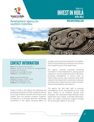 WWW.PROEXPORT.COM.CO FREE TRADE ZONES DIRECTORY 77 
Invest in Huila is the agency for attracting and 
promoting investment in Huila, created at the end 
of 2012 by the Neiva Chamber of Commerce with 
support from the national company Ecopetrol. 
Its objective is to facilitate domestic and foreign 
investment in the region, focusing efforts on 
strategic sectors previously defined to strengthen 
Huila’s social and business networks and continue 
the competitiveness of the department. 
The agency currently promotes attracting 
investment in Huila Department, placing special 
emphasis on the Surcolombiana Free Trade Zone, 
promoting development in sectors such as: 
health, food, services, agro-industry and all those 
related to the department’s productive endeavors 
and those of its capital city that create new jobs, 
industrial development and research. 
The agency has also been able to promote 
consolidation of the Surcolombiana Free Trade 
Zone. Thanks to an excellent alliance with 
Proexport, the Investment Project Bank for Huila 
Department was created. It provides information 
about the region’s productive projects through 
the 23 Proexport offices in the world. 
Name: Oscar Eduardo Chavarro Arias 
Position: Director of the Center for Competitiveness, 
Innovation and Enterprise 
E-mail: oscar.chavarro@ccneiva.org 
Telephone: +57 8713666, ext. 152 
Name: Diego Felipe Rojas Ipuz 
Position: Coordinator, Invest In Huila 
E-mail: feliperojas@ccneiva.org 
Telephone: +57 8713666, ext. 182 
CONTACT INFORMATION 
Development agency for 
southern Colombia 
San Agustin, Huila. 
INVEST IN HUILA 
NEIVA, HUILA 
Agency 
WWW.INVESTINHUILA.COM 
 