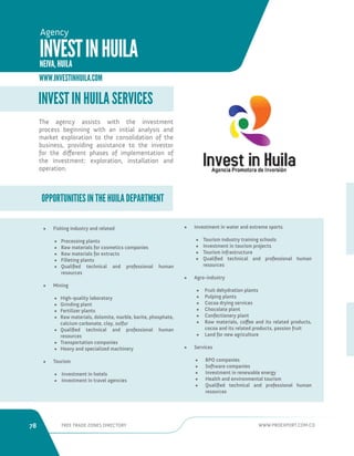 78 FREE TRADE ZONES DIRECTORY WWW.PROEXPORT.COM.CO 
OPPORTUNITIES IN THE HUILA DEPARTMENT 
INVEST IN HUILA SERVICES 
• Fishing industry and related 
• Processing plants 
• Raw materials for cosmetics companies 
• Raw materials for extracts 
• Filleting plants 
• Qualified technical and professional human 
resources 
• Mining 
• High-quality laboratory 
• Grinding plant 
• Fertilizer plants 
• Raw materials, dolomite, marble, barite, phosphate, 
calcium carbonate, clay, sulfur 
• Qualified technical and professional human 
resources 
• Transportation companies 
• Heavy and specialized machinery 
• Tourism 
• Investment in hotels 
• Investment in travel agencies 
• Investment in water and extreme sports 
• Tourism industry training schools 
• Investment in tourism projects 
• Tourism infrastructure 
• Qualified technical and professional human 
resources 
• Agro-industry 
• Fruit dehydration plants 
• Pulping plants 
• Cocoa drying services 
• Chocolate plant 
• Confectionery plant 
• Raw materials, coffee and its related products, 
cocoa and its related products, passion fruit 
• Land for new agriculture 
• Services 
• BPO companies 
• Software companies 
• Investment in renewable energy 
• Health and environmental tourism 
• Qualified technical and professional human 
resources 
The agency assists with the investment 
process beginning with an initial analysis and 
market exploration to the consolidation of the 
business, providing assistance to the investor 
for the different phases of implementation of 
the investment: exploration, installation and 
operation. 
WWW.INVESTINHUILA.COM 
INVEST IN HUILA 
NEIVA, HUILA 
Agency 
 