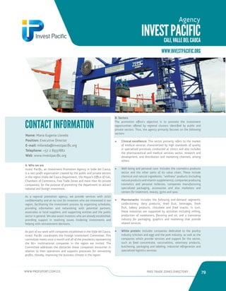 WWW.PROEXPORT.COM.CO FREE TRADE ZONES DIRECTORY 79 
INVEST PACIFIC 
CALI, VALLE DEL CAUCA 
Agency 
Name: Maria Eugenia Lloreda 
Position: Executive Director 
E-mail: mlloreda@investpacific.org 
Telephone: +57 2 8937882 
Web: www.investpacific.org 
CONTACT INFORMATION 
A. Who we are 
Invest Pacific, an Investment Promotion Agency in Valle del Cauca, 
is a non-profit organization created by the public and private sectors 
in the region (Valle del Cauca Department, the Mayor’s Office of Cali, 
Chambers of Commerce, Free Trade Zones and more than 80 private 
companies), for the purpose of promoting the department to attract 
national and foreign investment. 
As a regional promotion agency, we provide services with strict 
confidentiality and at no cost for investors who are interested in our 
region, facilitating the investment process by organizing schedules, 
providing information and networking with potential partners, 
associates or local suppliers, and supporting entities and the public 
sector in general. We also assist investors who are already established, 
providing support in resolving issues hindering investments and 
helping with reinvestment decisions. 
As part of our work with companies established in the Valle del Cauca, 
Invest Pacific coordinates the Foreign Investment Committee. This 
committee meets once a month and all of the presidents representing 
the 80+ multinational companies in the region are invited. The 
Committee addresses the obstacles these companies encounter in 
relation to their operations and supports processes for reinvesting 
profits, thereby, improving the business climate in the region. 
B. Sectors 
The promotion office’s objective is to promote the investment 
opportunities offered by regional clusters identified by public and 
private sectors. Thus, the agency primarily focuses on the following 
sectors: 
• Clinical excellence: This sector primarily refers to the market 
of medical services characterized by high standards of quality 
in specialized processes conducted at clinics and also includes 
the pharmaceutical and medical services sector, research and 
development, and distribution and marketing channels, among 
others. 
• Well-being and personal care: Includes the cosmetics products 
sector and the other parts of its value chain. These include 
chemical and natural ingredients, “wellness” products (including 
natural products and vitamin supplements), companies producing 
cosmetics and personal toiletries, companies manufacturing 
specialized packaging, accessories and also marketers and 
centers for treatment, beauty, gyms and spas. 
• Macrosnacks: Includes the following end-demand segments: 
confectionery, dairy products, dried fruit, beverages, fresh 
fruit, bakery products, chocolate and fried snacks. In turn, 
these industries are supported by activities including milling, 
production of sweeteners, flavoring and oil, and a transverse 
industry for packaging, graphics and marketing that provide 
related services. 
• White protein: Includes companies dedicated to the poultry 
industry (chicken and egg) and the pork industry, as well as the 
companies which provide services and support for the sector, 
such as feed concentrate, vaccinations, veterinary products, 
butchering, packaging and labeling, industrial refrigeration and 
specialized logistics services. 
WWW.INVESTPACIFIC.ORG 
 