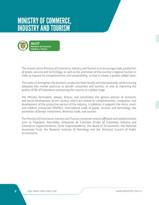 8 FREE TRADE ZONES DIRECTORY WWW.PROEXPORT.COM.CO 
The mission of the Ministry of Commerce, Industry and Tourism is to encourage trade, production 
of goods, services and technology, as well as the promotion of the country’s regional tourism in 
order to improve its competitiveness and sustainability, so that it creates a greater added value. 
This seeks to strengthen the domestic production both locally and internationally, while ensuring 
adequate free market practices to benefit consumers and tourists, as well as improving the 
quality of life of Colombians positioning the country at a global stage. 
The Ministry formulates, adopts, directs, and coordinates the general policies of economic 
and social development of the country, which are related to competitiveness, integration, and 
development of the productive sectors of the industry. In addition, it supports the micro, small, 
and medium enterprises (MSMEs), international trade of goods, services and technology, the 
promotion of foreign investment, domestic trade, and tourism. 
The Ministry of Commerce, Industry and Tourism comprises several affiliated and related entities 
such as Proexport, Bancoldex, Artesanias de Colombia (Crafts of Colombia), Industry and 
Commerce Superintendence, Guild Superintendence, the Board of Accountants, the National 
Guarantee Fund, the National Institute of Metrology and the Technical Council of Public 
Accountants. 
Liber Orden 
MINISTRY OF COMMERCE, 
INDUSTRY AND TOURISM 
 