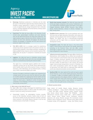 80 FREE TRADE ZONES DIRECTORY WWW.PROEXPORT.COM.CO 
WWW.INVESTPACIFIC.ORG 
• Bioenergy: Bioethanol production in Colombia and the Valle 
del Cauca is derived from sugarcane (top national producer) and 
therefore, energy cogeneration is based on its biomass. There 
is also an opportunity for energy development from renewable 
sources, including vegetable and animal biomass, forestry waste 
and garbage waste products. 
• Fresh fruit: The Valle del Cauca offers a rich diversity of soils, 
climate areas, agroecological conditions and water resources 
that are the determining factors for fresh fruit production. The 
region produces approx. 536,000 tons of fruit, making it the top 
producer of citrus fruit, bananas and papaya; the second top 
producer of pineapple in Colombia; and the most diverse fruit 
production region in the country. 
• ITO, BPO  KPO: Cali is a strategic market for establishing 
outsourcing services operations due to the presence of over 100 
multinational companies, a low market saturation, availability of 
highly qualified human resources and an excellent quality of life. 
Additionally, the top four IT companies in Colombia are located 
in Cali. 
• Logistics: The Valle del Cauca is Colombia’s primary export 
platform on the Pacific Ocean and is the most centrally-located 
region for simultaneously reaching the internal market. 
The region has a multimodal logistics platform that includes: 
Colombia’s primary port on the Pacific Ocean (Buenaventura), 
which handles close to 50% of the country’s Comex, 5 maritime 
terminals, 5 Free Trade Zones, over 40 industrial parks, a railway 
and 77 direct international flights each week. 
However, the agency continues to support new companies from 
multiple sectors who have seen that the Valle del Cauca offers 
an excellent platform for supplying the internal market and also 
exporting to countries along the Pacific American Basin. For this 
reason, in recent years, a significant number of manufacturing 
companies in the metallurgy, automotive and packaging sectors 
have arrived, among others. 
C. Why invest in the Valle del Cauca? 
Our region offers ideal strategic advantages for establishing service 
centers and/or production plants in order to meet the needs of the 
domestic market and nearby international markets: 
• Geostrategic location: An advantageous location provides 
access to the Colombian domestic market (close to 60% of 
the internal market) and all Latin American countries, primarily 
those countries in the Pacific Alliance, because it has the only 
commercial port on the Pacific in Colombia. 
• World-class business network: The Valle del Cauca hosts 66 
of the 500 largest companies in the country. Furthermore, over 
100 multinational companies produce and export in the region: 
Colgate Palmolive, Nestlé, APTAR, Transcom, Hero Motors, 
Baxter, Reckitt Benckiser, Johnson  Johnson, Goodyear and 
Basf, among others. 
• Qualified human resources: Over 24,000 graduates each year 
and more than 40 higher education institutions, with nearly 700 
graduate training programs from technical degrees to doctorate 
degrees. The capital, Cali, has 12 internationally-recognized 
universities and the region hosts 20 renowned research and 
development centers. 
• Competitive costs: The Valle del Cauca is the third-ranked 
region in South America with the best cost-benefit relationship 
according to the Financial Times, and also offers natural 
advantages in logistical costs; real estate prices are among the 
most competitive in Latin America. 
• Infrastructure and connectivity: The region offers a Pacific port, 
Buenaventura, which handles over 14 million tons annually and 
is the closest port to the Panama Canal on the South American 
Coast; a railway concession operated by the second largest 
commodities operator in the world; an international airport with 
the least number of closed hours in the country; the second 
largest intermunicipal transportation terminal in Colombia; the 
mass urban transportation system with the largest coverage; 
six permanent Free Trade Zones; an underwater data cable and 
world-class telecommunications services providers. 
• Quality of life: Cali, salsa capital of the world and sports capital 
of the Americas, is the second-ranked gastronomy destination 
in Colombia. It offers an excellent quality of life thanks to its 
average temperature of 25 degrees Celsius (77 degrees F), a mass 
transit system that covers 97% of the city, dozens of shopping 
areas, 2 of the top 45 clinics in Latin America, 10 museums, 6 
country clubs and 4 golf courses, among others. 
D. Recent success stories 
Fogel (2007), LG (2008), Biosalc (2009), Biostevia (2009), 
Confiteca (Confitecol - 2009), DirecTV (Telecenter Panamericana 
- 2009), Sab Miller (2009), Telemark (2009), Unilever (2009), 
Atos (2010), Olmué (2010), Group TCB (TCBUEN - 2011), 
MACJohnson Controls (2011), Sweet Sole - World Confections 
(2011), Avanza (2012), Gerdau (2012), CitiExpress (2013pr), 
Garaventa Lift (2013), Marriott (2013pr), NS Consultants (2013), 
Ortobras (2013), Zonamerica (2013), Transcom (2013) Aptar (2014), 
Furukawa (2014), ICTSI (Aguadulce – 2014), Hero Motors (2014). 
INVEST PACIFIC 
CALI, VALLE DEL CAUCA 
Agency 
 