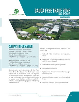 WWW.PROEXPORT.COM.CO FREE TRADE ZONES DIRECTORY 81 
CAUCA FREE TRADE ZONE 
CAUCA DEPARTMENT 
Name: Eduard Hernan Mina Carabali 
Position: Director of Competitiveness 
Sustainability and Shared Value 
E-mail: director@zfcauca.com 
Telephone: +57 2 8259487 /+57 321 844 7434 
Name: Alexander Quintero Escobar 
Position: Commercial Coordinator 
E-mail: comercial@zfcauca.com 
Telephone: +57 2 8259487 / +57 321 490 3885 
CONTACT INFORMATION 
Characteristics and advantages of the Free 
Trade Zone: The Cauca Free Trade Zone was 
established in accordance with the highest 
international standards, which allows industries 
of low, medium and high environmental impact 
to operate under the best conditions in a high-potential 
sector, facilitating logistics and offering 
the best location. 
Cauca. 
Benefits of being located within the Cauca Free 
Trade Zone: 
• Reduced initial investment and operating 
costs. 
• Reasonable electricity costs with economy of 
scale for the entire park. 
• Reduced water, sewage and gas costs. 
• Reduced security costs. 
• Option for 24-hour operation without outages 
or interruptions. 
• Opportunities to compete on an international 
level. 
• Improved quality of life for your employees. 
WWW.ZFCAUCA.COM 
Creando valor para el desarrollo regional 
 