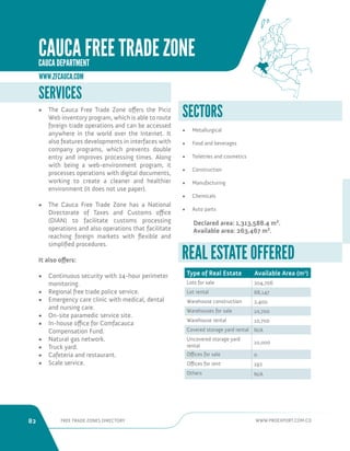 82 FREE TRADE ZONES DIRECTORY WWW.PROEXPORT.COM.CO 
SECTORS 
• Metallurgical 
• Food and beverages 
• Toiletries and cosmetics 
• Construction 
• Manufacturing 
• Chemicals 
• Auto parts 
Declared area: 1,313,588.4 m². 
Available area: 263,467 m². 
Type of Real Estate Available Area (m2) 
Lots for sale 204,706 
Lot rental 68,147 
Warehouse construction 2,400 
Warehouses for sale 10,700 
Warehouse rental 10,700 
Covered storage yard rental N/A 
Uncovered storage yard 
rental 
10,000 
Offices for sale 0 
Offices for rent 192 
Others N/A 
REAL ESTATE OFFERED 
SERVICES 
• The Cauca Free Trade Zone offers the Piciz 
Web inventory program, which is able to route 
foreign trade operations and can be accessed 
anywhere in the world over the Internet. It 
also features developments in interfaces with 
company programs, which prevents double 
entry and improves processing times. Along 
with being a web-environment program, it 
processes operations with digital documents, 
working to create a cleaner and healthier 
environment (it does not use paper). 
• The Cauca Free Trade Zone has a National 
Directorate of Taxes and Customs office 
(DIAN) to facilitate customs processing 
operations and also operations that facilitate 
reaching foreign markets with flexible and 
simplified procedures. 
It also offers: 
• Continuous security with 24-hour perimeter 
monitoring. 
• Regional free trade police service. 
• Emergency care clinic with medical, dental 
and nursing care. 
• On-site paramedic service site. 
• In-house office for Comfacauca 
Compensation Fund. 
• Natural gas network. 
• Truck yard. 
• Cafeteria and restaurant. 
• Scale service. 
WWW.ZFCAUCA.COM 
CAUCA FREE TRADE ZONE 
CAUCA DEPARTMENT 
 