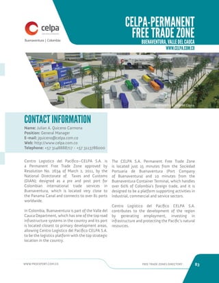 WWW.PROEXPORT.COM.CO FREE TRADE ZONES DIRECTORY 83 
CELPA-PERMANENT 
FREE TRADE ZONE 
BUENAVENTURA, VALLE DEL CAUCA 
Buenaventura, Valle del Cauca. 
Name: Julian A. Quiceno Carmona 
Position: General Manager 
E-mail: jquiceno@celpa.com.co 
Web: http://www.celpa.com.co 
Telephone: +57 3148888717 - +57 3113786000 
CONTACT INFORMATION 
Centro Logistico del Pacífico–CELPA S.A. is 
a Permanent Free Trade Zone approved by 
Resolution No. 2634 of March 2, 2011, by the 
National Directorate of Taxes and Customs 
(DIAN); designed as a pre and post port for 
Colombian international trade services in 
Buenaventura, which is located very close to 
the Panama Canal and connects to over 81 ports 
worldwide. 
In Colombia, Buenaventura is part of the Valle del 
Cauca Department, which has one of the top road 
infrastructure systems in the country and its port 
is located closest to primary development areas, 
allowing Centro Logístico del Pacífico CELPA S.A. 
to be the logistics platform with the top strategic 
location in the country. 
The CELPA S.A. Permanent Free Trade Zone 
is located just 15 minutes from the Sociedad 
Portuaria de Buenaventura (Port Company 
of Buenaventura) and 10 minutes from the 
Buenaventura Container Terminal, which handles 
over 60% of Colombia’s foreign trade, and it is 
designed to be a platform supporting activities in 
industrial, commercial and service sectors. 
Centro Logístico del Pacífico CELPA S.A. 
contributes to the development of the region 
by generating employment, investing in 
infrastructure and protecting the Pacific’s natural 
resources. 
WWW.CELPA.COM.CO 
 