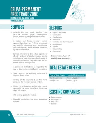 84 FREE TRADE ZONES DIRECTORY WWW.PROEXPORT.COM.CO 
SERVICES 
• Infrastructure and public services that 
facilitate business project development 
(water, electricity, telephone and internet). 
• A modern and flexible inventory control 
system that allows an FMM to be created 
very quickly, minimizing errors in diligence 
processes by users and in approval processes 
by the User Operator. 
• Services inherent to the actual operations 
of entry and exit of goods, including special 
schedules to meet the operational needs of 
our users at the times they need them and In- 
House service, among others. 
• A permanent DIAN official to respond to the 
day-to-day requirements of users’ operations. 
• Scale services for weighing operations if 
required by our users. 
• Training on the structure of the Free Trade 
Zone and the inventory control system. 
• Closed circuit television and security camera 
system for the protection of Free Trade Zone 
users and visitors. 
• 350 parking spaces for visitors. 
• Financial institutions and other supporting 
entities. 
Type of Real Estate Available Area (m2) 
Warehouse rental From 1,645.9 m2 
Lots for sale From 2,375 m2 
REAL ESTATE OFFERED 
• Decorceramica 
• Blu Logistics 
• Best Luck 
• Codifer 
EXISTING COMPANIES 
• Logistics and storage 
• Construction 
• Manufacturing 
• Automotive 
• Cosmetics and pharmaceuticals 
• Agro-industry 
• Apparel 
• Biotechnology 
• Commercial 
Declared area: 348,300 m2. 
Available area : 254,530 m2. 
SECTORS 
WWW.CELPA.COM.CO 
CELPA-PERMANENT 
FREE TRADE ZONE 
BUENAVENTURA, VALLE DEL CAUCA 
 