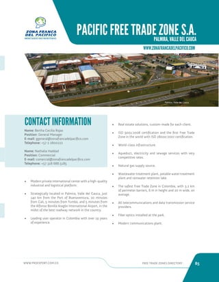 WWW.PROEXPORT.COM.CO FREE TRADE ZONES DIRECTORY 85 
PACIFIC FREE TRADE ZONE S.A. 
PALMIRA, VALLE DEL CAUCA 
WWW.ZONAFRANCADELPACIFICO.COM 
Name: Bertha Cecilia Rojas 
Position: General Manager 
E-mail: ggeneral@zonafrancadelpacifico.com 
Telephone: +57 2 2800222 
Name: Nathalia Haddad 
Position: Commercial 
E-mail: comercial@zonafrancadelpacifico.com 
Telephone: +57 318 686 5185 
CONTACT INFORMATION 
Palmira, Valle del Cauca. 
• Modern private international center with a high-quality 
industrial and logistical platform. 
• Strategically located in Palmira, Valle del Cauca, just 
140 km from the Port of Buenaventura, 20 minutes 
from Cali, 5 minutes from Yumbo, and 5 minutes from 
the Alfonso Bonilla Aragón International Airport, in the 
midst of the best roadway network in the country. 
• Leading user operator in Colombia with over 19 years 
of experience. 
• Real estate solutions, custom-made for each client. 
• ISO 9001:2008 certification and the first Free Trade 
Zone in the world with ISO 28000:2007 certification. 
• World-class infrastructure. 
• Aqueduct, electricity and sewage services with very 
competitive rates. 
• Natural gas supply source. 
• Wastewater treatment plant, potable water treatment 
plant and rainwater retention lake. 
• The safest Free Trade Zone in Colombia, with 3.2 km 
of perimeter barriers, 6 m in height and 20 m wide, on 
average. 
• All telecommunications and data transmission service 
providers. 
• Fiber optics installed at the park. 
• Modern communications plant. 
 
