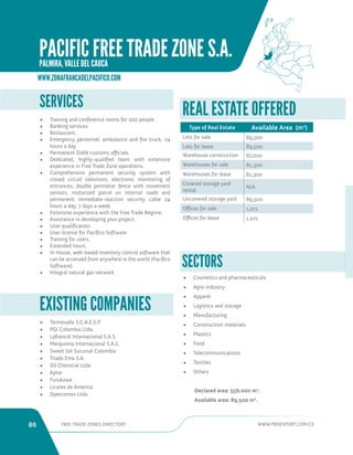 86 FREE TRADE ZONES DIRECTORY WWW.PROEXPORT.COM.CO 
• Termovalle S.C.A.E.S.P. 
• PGI Colombia Ltda. 
• Lafrancol Internacional S.A.S. 
• Merquimia Internacional S.A.S. 
• Sweet Sol Sucursal Colombia 
• Triada Ema S.A. 
• Oil Chemical Ltda. 
• Aptar 
• Furukawa 
• Licores de America 
• Opercomex Ltda. 
EXISTING COMPANIES 
SERVICES 
• Training and conference rooms for 200 people. 
• Banking services. 
• Restaurant. 
• Emergency personnel, ambulance and fire truck, 24 
hours a day. 
• Permanent DIAN customs officials. 
• Dedicated, highly-qualified team with extensive 
experience in Free Trade Zone operations. 
• Comprehensive permanent security system with 
closed circuit television, electronic monitoring of 
entrances, double perimeter fence with movement 
sensors, motorized patrol on internal roads and 
permanent immediate-reaction security cable 24 
hours a day, 7 days a week. 
• Extensive experience with the Free Trade Regime. 
• Assistance in developing your project. 
• User qualification. 
• User license for Pacíﬁco Software. 
• Training for users. 
• Extended hours. 
• In-house, web-based inventory control software that 
can be accessed from anywhere in the world (Pacíﬁco 
Software). 
• Integral natural gas network. 
SECTORS 
• Cosmetics and pharmaceuticals 
• Agro-industry 
• Apparel 
• Logistics and storage 
• Manufacturing 
• Construction materials 
• Plastics 
• Food 
• Telecommunications 
• Textiles 
• Others 
Declared area: 556,000 m2. 
Available area: 89,500 m2. 
REAL ESTATE OFFERED 
Type of Real Estate Available Area (m2) 
Lots for sale 89,500 
Lots for lease 89,500 
Warehouse construction 67,000 
Warehouses for sale 81,300 
Warehouses for lease 81,300 
Covered storage yard 
rental 
N/A 
Uncovered storage yard 89,500 
Offices for sale 1,071 
Offices for lease 1,071 
WWW.ZONAFRANCADELPACIFICO.COM 
PACIFIC FREE TRADE ZONE S.A. 
PALMIRA, VALLE DEL CAUCA 
 