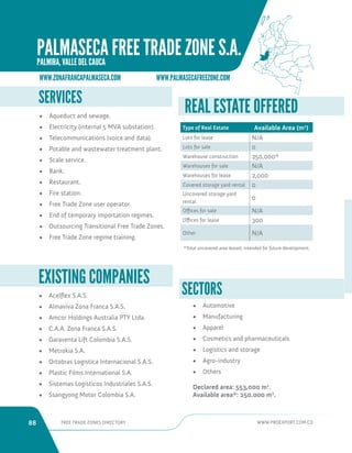 88 FREE TRADE ZONES DIRECTORY WWW.PROEXPORT.COM.CO 
• Acelflex S.A.S. 
• Almaviva Zona Franca S.A.S. 
• Amcor Holdings Australia PTY Ltda. 
• C.A.A. Zona Franca S.A.S. 
• Garaventa Lift Colombia S.A.S. 
• Metrokia S.A. 
• Ortobras Logistica Internacional S.A.S. 
• Plastic Films International S.A. 
• Sistemas Logisticos Industriales S.A.S. 
• Ssangyong Motor Colombia S.A. 
EXISTING COMPANIES 
SERVICES 
• Aqueduct and sewage. 
• Electricity (internal 5 MVA substation). 
• Telecommunications (voice and data). 
• Potable and wastewater treatment plant. 
• Scale service. 
• Bank. 
• Restaurant. 
• Fire station. 
• Free Trade Zone user operator. 
• End of temporary importation regimes. 
• Outsourcing Transitional Free Trade Zones. 
• Free Trade Zone regime training. 
SECTORS 
• Automotive 
• Manufacturing 
• Apparel 
• Cosmetics and pharmaceuticals 
• Logistics and storage 
• Agro-industry 
• Others 
Declared area: 553,000 m2. 
Available area*: 250,000 m2. 
REAL ESTATE OFFERED 
Type of Real Estate Available Area (m2) 
Lots for lease N/A 
Lots for sale 0 
Warehouse construction 250,000* 
Warehouses for sale N/A 
Warehouses for lease 2,000 
Covered storage yard rental 0 
Uncovered storage yard 
rental 
0 
Offices for sale N/A 
Offices for lease 300 
Other N/A 
*Total uncovered area leased, intended for future development. 
WWW.ZONAFRANCAPALMASECA.COM WWW.PALMASECAFREEZONE.COM 
PALMASECA FREE TRADE ZONE S.A. 
PALMIRA, VALLE DEL CAUCA 
 