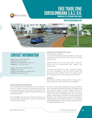 WWW.PROEXPORT.COM.CO FREE TRADE ZONES DIRECTORY 89 
WWW.ZFSURCOLOMBIANA.COM 
Name: Olga Lucia Monje Alvarez 
Position: General Manager 
E-mail: gerencia@zfsurcolombiana.com 
Telephone: +57 316 470 8625 
Name: Leidy Lorena Trujillo Chavarro 
Position: Commercial 
E-mail: asistente@zfsurcolombiana.com 
Telephone: +57 3118302673 
CONTACT INFORMATION 
CONNECTIVITY ROUTES WITH HUILA 
Two-lane Espinal - Pitalito. 
Transversal de la Macarena: Neiva, Colombia - La Uribe, San 
Juan de Arama, Meta (122 km). Communication with Meta 
and Venezuela. 
Paletara Corridor: San Jose de Isnos, Huila - Coconuco, 
Cauca (125 km). Communication with Popayan and 
Buenaventura. 
Transversal del Libertador: La Plata–Inza-Totoro-Popayan 
(110 km). Connectivity with the Pacific Ocean and 
Buenaventura Port. Southern Corridor: San Miguel–Santa 
Ana, Putumayo (180 km). Communication with Ecuador. 
AIRPORTS 
El Huila has a domestic airport located in Neiva, with 18 
flights daily and an airport in Pitalito with two flights. 
El Huila is a region highly dedicated to the agro-industrial 
sector that generates significant volumes of coffee farming 
(top domestic product), orchards (largest producer of 
passion fruit), fisheries (top producer of tilapia), rice (agro-industry 
with top technological level) and cocoa (top 
quality), among others. It also has the largest deposits of 
phosphoric rock, marble and other minerals. Third largest oil 
producing region in Colombia. The region has an abundant 
and qualified workforce, with technicians and professionals 
in various knowledge sectors. 
Palermo, Huila. 
DESCRIPTION AND ADVANTAGES 
The Surcolombiana Free Trade Zone is the top business 
center in southern Colombia. Strategically located just 
4.5 kilometers from the city of Neiva, on the route to the 
municipality of Palermo, along the road of the future two-lane 
Espinal-Pitalito. 
Net developable area of 51.9 ha, with over 84,000 m2 of 
roads, 145,056 m2 of green areas, 22,194 m2 of shared areas 
and 8,115 of service zones. 
FREE TRADE ZONE 
SURCOLOMBIANA S.A.S. U.O. 
MUNICIPALITY OF PALERMO, NEIVA, HUILA 
 