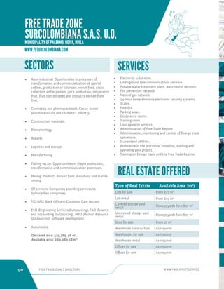 90 FREE TRADE ZONES DIRECTORY WWW.PROEXPORT.COM.CO 
SECTORS 
• Agro-industrial: Opportunities in processes of 
transformation and commercialization of special 
coffees, production of balanced animal feed, cocoa 
collectors and exporters, juice production, dehydrated 
fruit, fruit concentrates and products derived from 
fruit. 
• Cosmetics and pharmaceuticals: Cocoa-based 
pharmaceuticals and cosmetics industry. 
• Construction materials. 
• Biotechnology. 
• Apparel. 
• Logistics and storage. 
• Manufacturing. 
• Fishing sector: Opportunities in tilapia production, 
transformation and commercialization processes. 
• Mining: Products derived from phosphate and marble 
mining. 
• Oil services: Companies providing services to 
hydrocarbon companies. 
• TIC-BPO: Back Office in Customer Care sectors. 
• ESO (Engineering Services Outsourcing), FAO (Finance 
and Accounting Outsourcing), HRO (Human Resource 
Outsourcing), software development. 
• Automotive. 
Declared area: 519,789.46 m2. 
Available area: 269,380.58 m2. 
SERVICES 
• Electricity substation. 
• Underground telecommunications network. 
• Potable water treatment plant, wastewater network. 
• Fire prevention network. 
• Natural gas network. 
• 24-hour comprehensive electronic security systems. 
• Scales. 
• Forklifts. 
• Parking areas. 
• Conference rooms. 
• Training room. 
• User operator services. 
• Administration of Free Trade Regime. 
• Administration, monitoring and control of foreign trade 
operations. 
• Guaranteed utilities. 
• Assistance in the process of installing, starting and 
operating your project. 
• Training on foreign trade and the Free Trade Regime. 
Type of Real Estate Available Area (m2) 
Lots for sale From 627 m2 
Lot rental From 627 m2 
Covered storage yard 
rental Storage yards from 627 m2 
Uncovered storage yard 
rental Storage yards from 627 m2 
Sites for sale From 37 m2 
Warehouse construction As required 
Warehouses for sale As required 
Warehouse rental As required 
Offices for sale As required 
Offices for rent As required 
REAL ESTATE OFFERED 
WWW.ZFSURCOLOMBIANA.COM 
FREE TRADE ZONE 
SURCOLOMBIANA S.A.S. U.O. 
MUNICIPALITY OF PALERMO, NEIVA, HUILA 
 
