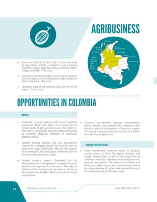 92 FREE TRADE ZONES DIRECTORY WWW.PROEXPORT.COM.CO 
• Install hydrothermal treatment plants to facilitate 
sanitary access to fruits like papaya, pitahaya, and 
mango, among others, as well as the construction of 
collection centers for Colombian fruit to be duly selected, 
prepared, and exported. The presence of Caribbean and 
Pacific ports offers easy access to international markets 
for taking advantage of 13 free trade treaties (Ministry of 
Commerce, Industry and Tourism, 2014). 
AGRIBUSINESS 
• More than half of the land that is productive ready 
for agricultural activity is located in just 7 tropical 
countries: Angola, Argentina, Bolivia, Colombia, Brazil, 
Congo, and Sudan. FAO, 2010. 
• Colombia is the second largest country in Latin America 
with the highest annual precipitation rates and ranked 
18th in the world. FAO, 2010. 
• Generator 6,1% of the domestic GDP and 8% of the 
exports. DANE, 2013. 
OPPORTUNITIES IN COLOMBIA 
• Undertake strategic alliances with current biodiesel 
production plants, with sights set on improving the 
current yields of 386,953 liters a day (the highest in 
the country). (Federación Nacional de Biocombustibles 
de Colombia, [National Federation of Colombian 
Biofuels], 2013). 
• Support existing projects and any development 
required for a strategic partner for entering into the 
production stage. Additionally, there are new projects 
to be developed that need capital investments for the 
initiation of the production stage. 
• Develop research projects (Greenfield) for the 
development of second-generation biofuels from local 
partners with experience in the sector. This class of 
biofuels will be the future of the industry, thanks to 
the potential and benefits linked to its production and 
consumption. 
BIOFUELS 
FRUIT AND VEGETABLE SECTOR 
• Construct bio-refineries, biomass transformation 
plants, develop trans-esterification complexes that 
transform palm oil into biodiesel. Colombia is capable 
of covering an annual production of close to a million 
tons. Ministry of Agriculture. 
Atlantico 
Cordoba 
Antioquia Santander 
Risaralda 
Boyaca 
Tolima 
Cauca 
Meta 
Valle 
del 
Cauca 
Quindio 
Caldas 
Norte 
de Santander 
 