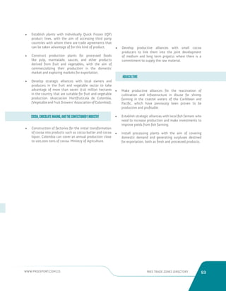 WWW.PROEXPORT.COM.CO FREE TRADE ZONES DIRECTORY 93 
• Construction of factories for the initial transformation 
of cocoa into products such as cocoa butter and cocoa 
liquor. Colombia can cover an annual production close 
to 100,000 tons of cocoa. Ministry of Agriculture. 
• Make productive alliances for the reactivation of 
cultivation and infrastructure in disuse for shrimp 
farming in the coastal waters of the Caribbean and 
Pacific, which have previously been proven to be 
productive and profitable. 
• Establish strategic alliances with local fish farmers who 
need to increase production and make investments to 
improve yields from fish farming. 
• Install processing plants with the aim of covering 
domestic demand and generating surpluses destined 
for exportation, both as fresh and processed products. 
COCOA, CHOCOLATE MAKING, AND THE CONFECTIONERY INDUSTRY 
AQUACULTURE 
• Establish plants with Individually Quick Frozen (IQF) 
product lines, with the aim of accessing third party 
countries with whom there are trade agreements that 
can be taken advantage of for this kind of product. 
• Construct production plants for processed foods 
like pulp, marmalade, sauces, and other products 
derived from fruit and vegetables, with the aim of 
commercializing their production in the domestic 
market and exploring markets for exportation. 
• Develop strategic alliances with local owners and 
producers in the fruit and vegetable sector to take 
advantage of more than seven (7.0) million hectares 
in the country that are suitable for fruit and vegetable 
production. (Asociacion Hortifruticola de Colombia, 
[Vegetable and Fruit Growers’ Association of Colombia]). 
• Develop productive alliances with small cocoa 
producers to link them into the joint development 
of medium and long term projects where there is a 
commitment to supply the raw material. 
 
